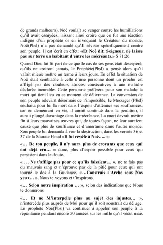 de grands malheurs), Noé voulait se venger contre les humiliations
qu’il avait essuyées, laissant ainsi croire que ce fut une réaction
indigne d’un prophète or en invoquant le Créateur du monde,
Noé(Pbsl) n’a pas demandé qu’Il sévisse spécifiquement contre
son peuple. Il est écrit en effet: «Et Noé dit: Seigneur, ne laisse
pas sur terre un habitant d’entre les mécréants.» S 71:26
Quand Dieu lui fit part de ce que le cas de ses gens était désespéré,
qu’ils ne croiront jamais, le Prophète(Pbsl) a pensé alors qu’il
valait mieux mettre un terme à leurs jours. En effet la situation de
Noé était semblable à celle d’une personne dont un proche est
affligé par des douleurs atroces consécutives à une maladie
déclarée incurable. Cette personne préfèrera pour son malade la
mort qui tient lieu en ce moment de délivrance. La conversion de
son peuple relevant désormais de l’impossible, le Messager (Pbsl)
souhaita pour lui la mort dans l’espoir d’atténuer ses souffrances,
car en demeurant en vie, il aurait continué dans la perdition, il
aurait plongé davantage dans la mécréance. La mort devrait mettre
fin à leurs mauvaises œuvres qui, de toutes façon, ne leur auraient
causé que plus de souffrance et d’amertume dans l’autre monde.
Son peuple lui demanda à voir la destruction, dans les versets 36 et
37 de la Sourate Houd «Il fut révélé à Noé….. »:
«… De ton peuple, il n’y aura plus de croyants que ceux qui
ont déjà cru… » donc, plus d’espoir possible pour ceux qui
persistent dans le doute.
« … Ne t’afflige pas pour ce qu’ils faisaient… », ne te fais pas
du mauvais sang et n’éprouve pas de la pitié pour ceux qui ont
tourné le dos à la Guidance. «…Construis l’Arche sous Nos
yeux… », Nous te voyons et t’inspirons.
«… Selon notre inspiration … », selon des indications que Nous
te donnerons
«… Et ne M’interpelle plus au sujet des injustes… »,
n’intercède plus auprès de Moi pour qu’il soit soustrait du déluge.
Le prophète Noé(Pbsl) va continuer à appeler son peuple à la
repentance pendant encore 50 années sur les mille qu’il vécut mais
 