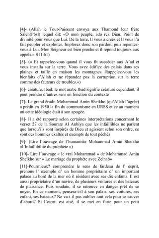 [4]- (Allah le Tout-Puissant envoya aux Thamoud leur frère
Saleh(Pbsl) lequel dit: «Ô mon peuple, ado rez Dieu. Point de
divinité pour vous que Lui. De la terre, Il vous a créés et Il vous l’a
fait peupler et exploiter. Implorez donc son pardon, puis repentez-
vous à Lui. Mon Seigneur est bien proche et il répond toujours aux
appels.» S11:61)
[5]- (« Et rappelez-vous quand il vous fit succéder aux A’ad et
vous installa sur la terre. Vous avez édifiez des palais dans ses
plaines et taillé en maison les montagnes. Rappelez-vous les
bienfaits d’Allah et ne répandez pas la corruption sur la terre
comme des fauteurs de troubles.»)
[6]- créature, Ibad: le mot arabe Ibad signifie créature cependant, il
peut prendre d’autres sens en fonction du contexte
[7]- Le grand érudit Mohammad Amin Sheikho (qu’Allah l’agrée)
a prédit en 1950 la fin du communisme en URSS et ce au moment
où cette idéologie était à son apogée.
[8]- Il a été rapporté selon certaines interprétations concernant le
verset 27 de la Sourate Al Anbiya que les infaillibles ne parlent
que lorsqu’ils sont inspirés de Dieu et agissent selon son ordre, ce
sont des hommes exaltés et exempts de tout péchés
[9]- (Lire l’ouvrage de l’humaniste Mohammad Amin Sheikho
«l’Infaillibilité du prophète »)
[10]- Lire l’ouvrage « le vrai Mohammad » de Mohammad Amin
Sheikho sur « Le mariage du prophète avec Zeinab»
[11]-Pourmieux? comprendre le sens de fardeau de l’ esprit,
prenons l’ exemple d’ un homme propriétaire d’ un important
palace au bord de la mer où il résident avec ses dix enfants. Il est
aussi propriétaire d’un navire, de plusieurs voitures et des bateaux
de plaisance. Puis soudain, il se retrouve en danger prêt de se
noyer. En ce moment, pensera-t-il à son palais, ses voitures, ses
enfant, ses bateaux? Ne va-t-il pas oublier tout cela pour se sauver
d’abord? Si l’esprit est aisé, il se met en furie pour un petit
 
