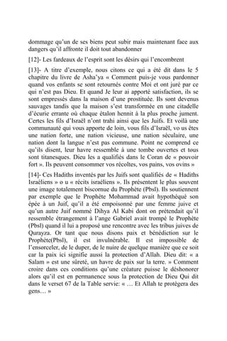 dommage qu’un de ses biens peut subir mais maintenant face aux
dangers qu’il affronte il doit tout abandonner
[12]- Les fardeaux de l’esprit sont les désirs qui l’encombrent
[13]- A titre d’exemple, nous citons ce qui a été dit dans le 5
chapitre du livre de Asha’ya « Comment puis-je vous pardonner
quand vos enfants se sont retournés contre Moi et ont juré par ce
qui n’est pas Dieu. Et quand Je leur ai apporté satisfaction, ils se
sont empressés dans la maison d’une prostituée. Ils sont devenus
sauvages tandis que la maison s’est transformée en une citadelle
d’écurie errante où chaque étalon hennit à la plus proche jument.
Certes les fils d’Israël n’ont trahi ainsi que les Juifs. Et voilà une
communauté qui vous apporte de loin, vous fils d’Israël, vo us êtes
une nation forte, une nation vicieuse, une nation séculaire, une
nation dont la langue n’est pas commune. Point ne comprend ce
qu’ils disent, leur havre ressemble à une tombe ouvertes et tous
sont titanesques. Dieu les a qualifiés dans le Coran de « pouvoir
fort ». Ils peuvent consommer vos récoltes, vos pains, vos ovins »
[14]- Ces Hadiths inventés par les Juifs sont qualifiés de « Hadiths
Israéliens » o u « récits israéliens ». Ils présentent le plus souvent
une image totalement biscornue du Prophète (Pbsl). Ils soutiennent
par exemple que le Prophète Mohammad avait hypothéqué son
épée à un Juif, qu’il a été empoisonné par une femme juive et
qu’un autre Juif nommé Dihya Al Kabi dont on prétendait qu’il
ressemble étrangement à l’ange Gabriel avait trompé le Prophète
(Pbsl) quand il lui a proposé une rencontre avec les tribus juives de
Qurayza. Or tant que nous disons paix et bénédiction sur le
Prophète(Pbsl), il est invulnérable. Il est impossible de
l’ensorceler, de le duper, de le nuire de quelque manière que ce soit
car la paix ici signifie aussi la protection d’Allah. Dieu dit: « a
Salam » est une sûreté, un havre de paix sur la terre. » Comment
croire dans ces conditions qu’une créature puisse le déshonorer
alors qu’il est en permanence sous la protection de Dieu Qui dit
dans le verset 67 de la Table servie: « … Et Allah te protègera des
gens… »
 