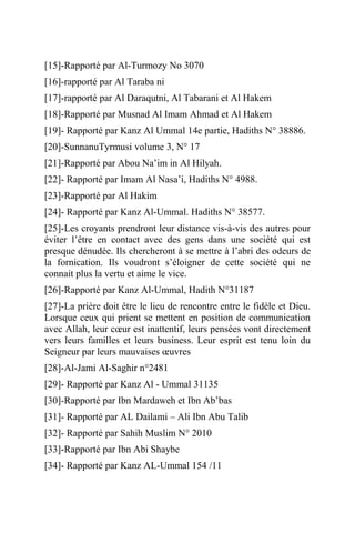 [15]-Rapporté par Al-Turmozy No 3070
[16]-rapporté par Al Taraba ni
[17]-rapporté par Al Daraqutni, Al Tabarani et Al Hakem
[18]-Rapporté par Musnad Al Imam Ahmad et Al Hakem
[19]- Rapporté par Kanz Al Ummal 14e partie, Hadiths N° 38886.
[20]-SunnanuTyrmusi volume 3, N° 17
[21]-Rapporté par Abou Na’im in Al Hilyah.
[22]- Rapporté par Imam Al Nasa’i, Hadiths N° 4988.
[23]-Rapporté par Al Hakim
[24]- Rapporté par Kanz Al-Ummal. Hadiths N° 38577.
[25]-Les croyants prendront leur distance vis-à-vis des autres pour
éviter l’être en contact avec des gens dans une société qui est
presque dénudée. Ils chercheront à se mettre à l’abri des odeurs de
la fornication. Ils voudront s’éloigner de cette société qui ne
connait plus la vertu et aime le vice.
[26]-Rapporté par Kanz Al-Ummal, Hadith N°31187
[27]-La prière doit être le lieu de rencontre entre le fidèle et Dieu.
Lorsque ceux qui prient se mettent en position de communication
avec Allah, leur cœur est inattentif, leurs pensées vont directement
vers leurs familles et leurs business. Leur esprit est tenu loin du
Seigneur par leurs mauvaises œuvres
[28]-Al-Jami Al-Saghir n°2481
[29]- Rapporté par Kanz Al - Ummal 31135
[30]-Rapporté par Ibn Mardaweh et Ibn Ab’bas
[31]- Rapporté par AL Dailami – Ali Ibn Abu Talib
[32]- Rapporté par Sahih Muslim N° 2010
[33]-Rapporté par Ibn Abi Shaybe
[34]- Rapporté par Kanz AL-Ummal 154 /11
 