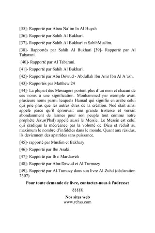 [35]- Rapporté par Abou Na’im In Al Huyah
[36]- Rapporté par Sahih Al Bukhari.
[37]- Rapporté par Sahih Al Bukhari et SahihMuslim.
[38]- Rapportés par Sahih Al Bukhari [39]- Rapporté par Al
Tabarani.
[40]- Rapporté par Al Tabarani.
[41]- Rapporté par Sahih Al Bukhari.
[42]- Rapporté par Abu Dowud - Abdullah Ibn Amr Ibn Al A’ash.
[43]- Rapportés par Matthew 24
[44]- La plupart des Messagers portent plus d’un nom et chacun de
ces noms a une signification. Mouhammed par exemple avait
plusieurs noms parmi lesquels Hamad qui signifie en arabe celui
qui prie plus que les autres êtres de la création. Noé était ainsi
appelé parce qu’il éprouvait une grande tristesse et versait
abondamment de larmes pour son peuple tout comme notre
prophète Jésus(Pbsl) appelé aussi le Messie. Le Messie est celui
qui éradique la mécréance par la volonté de Dieu et réduit au
maximum le nombre d’infidèles dans le monde. Quant aux résidus,
ils deviennent des apatrides sans puissance.
[45]- rapporté par Muslim et Bakhary
[46]- Rapporté par Ibn Asaki.
[47]- Rapporté par Ib n Mardaweh
[48]- Rapporté par Abu-Dawud et Al Turmozy
[49]- Rapporté par Al-Tumozy dans son livre Al-Zuhd (déclaration
2307)
Pour toute demande de livre, contactez-nous à l'adresse:
§§§§§
Nos sites web
www.rchss.com
 
