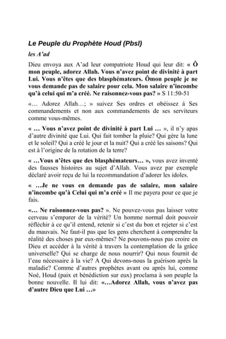 Le Peuple du Prophète Houd (Pbsl)
les A’ad
Dieu envoya aux A’ad leur compatriote Houd qui leur dit: « Ô
mon peuple, adorez Allah. Vous n’avez point de divinité à part
Lui. Vous n’êtes que des blasphémateurs. Ômon peuple je ne
vous demande pas de salaire pour cela. Mon salaire n’incombe
qu’à celui qui m’a créé. Ne raisonnez-vous pas? » S 11:50-51
«… Adorez Allah…; » suivez Ses ordres et obéissez à Ses
commandements et non aux commandements de ses serviteurs
comme vous-mêmes.
« … Vous n’avez point de divinité à part Lui … », il n’y apas
d’autre divinité que Lui. Qui fait tomber la pluie? Qui gère la lune
et le soleil? Qui a créé le jour et la nuit? Qui a créé les saisons? Qui
est à l’origine de la rotation de la terre?
« …Vous n’êtes que des blasphémateurs… », vous avez inventé
des fausses histoires au sujet d’Allah. Vous avez par exemple
déclaré avoir reçu de lui la recommandation d’adorer les idoles.
« …Je ne vous en demande pas de salaire, mon salaire
n’incombe qu’à Celui qui m’a créé » Il me payera pour ce que je
fais.
«… Ne raisonnez-vous pas? ». Ne pouvez-vous pas laisser votre
cerveau s’emparer de la vérité? Un homme normal doit pouvoir
réfléchir à ce qu’il entend, retenir si c’est du bon et rejeter si c’est
du mauvais. Ne faut-il pas que les gens cherchent à comprendre la
réalité des choses par eux-mêmes? Ne pouvons-nous pas croire en
Dieu et accéder à la vérité à travers la contemplation de la grâce
universelle? Qui se charge de nous nourrir? Qui nous fournit de
l’eau nécessaire à la vie? A Qui devons-nous la guérison après la
maladie? Comme d’autres prophètes avant ou après lui, comme
Noé, Houd (paix et bénédiction sur eux) proclama à son peuple la
bonne nouvelle. Il lui dit: «…Adorez Allah, vous n’avez pas
d’autre Dieu que Lui …»
 