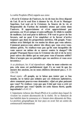 Le noble Prophète (Pbsl) rappela aux siens:
« Il est le Créateur de l’univers, la vie de tous les êtres dépend
de Lui. Il est le seul Etre à donner la vie. Il est le Manager
Suprême, Lui seul est le Créateur, la Source de la vie et
Responsable de l’action du moindre atome qui existe dans
l’univers. Il approvisionne et n’est approvisionné par
personne, car Il est unique et auto-suffisant. Si Allah te comble
de malheur, Lui seul peut te délivrer. S’Il veut te gaver de Ses
faveurs, nul ne peut L’en empêcher et la faveur n’arrive
toujours que dans les proportions méritées. Oh peuple. Vous-
mêmes avez fabriqué de vos mains les dieux que vous adorez.
Comment pouvez-vous adorer des dieux que vous avez vous-
mêmes pétris. Ne réalisez-vous pas qu’ils sont incapables de
vous sauver ou même de se sauver contre le danger? Oh
peuple! Pourquoi fuyez-vous le Créateur du ciel et de la terre
pour suivre des idoles qui ne sont pour vous d’aucune utilité?
Dieu n’accepte pas ces parodies que vos ancêtres et vous avez
inventées.»
A ce plaidoyer, les A’ad répondirent: «Que tu nous exhortes ou
pas, cela nous est parfaitement égal. Ce ne sont là que les
mœurs des anciens, on ne nous châtiera sûrement pas.», S 26:
136-138
Houd repris: «Ô peuple, ne te laisse pas tenter par ce bas
monde, ne te laisse pas séduire par ces richesses éphémères,
alors comment pouvez-vous demander: «Qui est plus puissant
que vous? Ne réalisez- vous pas que Celui qui vous a créé est
plus puissant que vous? Quelle est cette fausse fierté, quelle
ingratitude! » S 41:15
L’importante richesse des Houd (Pbsl) et le confort dans lequel ils
vivaient les avaient déconnectés de la réalité. Ils se flattaient de
leur habilité dans le commerce et s’étaient alors détournés de Dieu.
La position géographique de leur pays en avait fait un centre du
commerce(4) international.
 