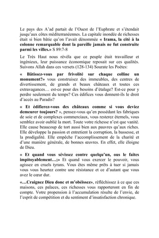 Le pays des A’ad partait de l’Ouest de l’Euphrate et s’étendait
jusqu’aux côtes méditerranéennes. La capitale inondée de richesses
était si bien bâtie qu’on l’avait dénommée « Irama, la cité à la
colonne remarquable dont la pareille jamais ne fut construite
parmi les villes.» S 89:7-8
Le Très Haut nous révéla que ce peuple était travailleur et
ingénieux, leur puissance économique reposait sur ces qualités.
Suivons Allah dans ces versets (128-134) Sourate les Poètes:
« Bâtissez-vous par frivolité sur chaque colline un
monument?» vous construisez des immeubles, des centres de
divertissement, de grands et beaux châteaux et toutes ces
extravagances… est-ce pour des besoins d’étalage? Est-ce pour y
perdre seulement du temps? Ces édifices vous donnent-ils le droit
d’accès au Paradis?
« Et édifierez-vous des châteaux comme si vous deviez
demeurer toujours? », pensez-vous qu’en possédant les fabriques
de soie et de complexes commerciaux, vous resterez éternels, vous
semblez avoir oublié la mort. Toute votre richesse n’est que vanité.
Elle cause beaucoup de tort aussi bien aux pauvres qu’aux riches.
Elle développe la passion et entretient la corruption, la bassesse, et
la prodigalité. Elle empêche l’accomplissement de la charité et
d’une manière générale, de bonnes œuvres. En effet, elle éloigne
de Dieu.
« Et quand vous sévissez contre quelqu’un, ous le faites
impitoyablement…;» Et quand vous exercer le pouvoir, vous
agissez en cruels tyrans. Vous êtes même prêts à tuer si jamais
vous vous heurtez contre une résistance et ce d’autant que vous
avez le cœur dur.
«…Craignez Dieu donc et m’obéissez», réfléchissez à ce que ces
maisons, ces palaces, ces richesses vous rapporteront en fin de
compte. Votre propension à l’accumulation résulte de l’envie, de
l’esprit de compétition et du sentiment d’insatisfaction chronique.
 