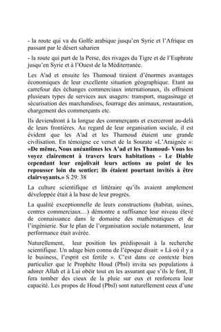 - la route qui va du Golfe arabique jusqu’en Syrie et l’Afrique en
passant par le désert saharien
- la route qui part de la Perse, des rivages du Tigre et de l’Euphrate
jusqu’en Syrie et à l’Ouest de la Méditerranée.
Les A'ad et ensuite les Thamoud tiraient d’énormes avantages
économiques de leur excellente situation géographique. Etant au
carrefour des échanges commerciaux internationaux, ils offraient
plusieurs types de services aux usagers: transport, magasinage et
sécurisation des marchandises, fourrage des animaux, restauration,
chargement des commerçants etc.
Ils deviendront à la longue des commerçants et exerceront au-delà
de leurs frontières. Au regard de leur organisation sociale, il est
évident que les A'ad et les Thamoud étaient une grande
civilisation. En témoigne ce verset de la Sourate «L’Araignée »:
«De même, Nous anéantîmes les A’ad et les Thamoud- Vous les
voyez clairement à travers leurs habitations - Le Diable
cependant leur enjolivait leurs actions au point de les
repousser loin du sentier; ils étaient pourtant invités à être
clairvoyants.» S 29: 38
La culture scientifique et littéraire qu’ils avaient amplement
développée était à la base de leur progrès.
La qualité exceptionnelle de leurs constructions (habitat, usines,
centres commerciaux…) démontre a suffisance leur niveau élevé
de connaissance dans le domaine des mathématiques et de
l’ingénierie. Sur le plan de l’organisation sociale notamment, leur
performance était avérée.
Naturellement, leur position les prédisposait à la recherche
scientifique. Un adage bien connu de l’époque disait: « Là où il y a
le business, l’esprit est fertile ». C’est dans ce contexte bien
particulier que le Prophète Houd (Pbsl) invita ses populations à
adorer Allah et à Lui obéir tout en les assurant que s’ils le font, Il
fera tomber des cieux de la pluie sur eux et renforcera leur
capacité. Les propos de Houd (Pbsl) sont naturellement ceux d’une
 