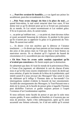« … Peut-être seraient-ils humiliés…; » eu égard aux peines les
accableront, peut-être reviendraient-ils à Dieu
« …Puis Nous avons changé: du bien à la place du mal….;»
quand bien-même, le mal serait enraciné dans leur cœur, Il leur
donne tout ce qu’ils désirent pour qu’en se livrant aux jouissances
de ce monde, ils Lui soient reconnaissant et Lui rendent grâce.
S’ils ne le peuvent, alors, ils seront ruinés.
«... au point qu’oubliant tout…; » au point où, étant devenus riches
et ayant accumulé beaucoup de richesses, ils perdent la tête parce
qu’ils n’auront pas su apprécier la grâce et la générosité du Très-
Haut. Ils auront tout oublié
«… ils dirent: c’est nos ancêtres que la détresse et l’aisance
touchaient…; » ils diront que leurs parents en leur temps ont connu
des joies et des peines mais ne l’ont pas liées à leurs bonnes ou
mauvaises œuvres. Ils se disaient qu’il s’agissait du hasard de
circonstance et n’y accordèrent pas une importance particulière.
« Eh bien Nous les avons saisis soudain cependant qu’ils
n’avaient pas conscience.» Ils furent surpris par la destruction.
En admettant que dans Al Azal (le monde de la préexistence) Dieu,
à l’issue d’un jugement, ait déterminé le sort de chacun d’entre
nous et qu’ici-bas nous soyons simplement à la merci du destin qui
nous entraine, d’après les tenants de la thèse de la prédestinée, quel
intérêt aurait-Il à nous envoyer des Messagers? Que serait le sens
du châtiment qu’il inflige à l’homme dans ce bas-monde? Ces
interrogations rendent évidente la fausseté de leur raisonnement.
Au-delà des enseignements des Messagers, le Tout-Puissant nous a
dotés de la raison, de la faculté de penser grâce à laquelle l’homme
peut déchiffrer l’univers et garder toujours présent à l’esprit
l’existence d’un Coordonnateur suprême.
Si nous utilisons notre faculté de penser et que par la suite nous
soyons guidés, Il nous comblera de bienfaits et n’exercera pas sur
nous de pression. Après s’être embourgeoisés, après qu’ils aient
accumulé une fortune colossale, les A’ad ont oublié qu’il existait
 