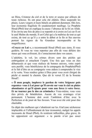 un Dieu, Créateur du ciel et de la terre et source par ailleurs de
toute richesse. Ils ont pour cela été châtiés. Dieu suspendit les
pluies. Leurs vergers et leurs bétails en pâtirent durement. Dès lors,
leur économie fragilisée fit soudainement naufrage. Le Prophète
Houd (Pbsl) leur en expliqua la cause: l’absence de la foi en Allah.
Il les invita une fois de plus à se repentir et à croire en Lui car Il est
le seul Maître du monde, Il est Celui qui a la maîtrise de tout ce qui
existe, de tout ce qu’il y a entre le début et la fin et Ses œuvres
portent les signes de Sa Grandeur incomparable et Sa
magnificence.
«Croyez en Lui », a recommandé Houd (Pbsl) aux siens, Il vous
guidera. Si vous ne vous repentez pas afin de vous défaire des
maux qui vous avilissent, ils s’enracineront dans vos cœurs.
L’adultère, le vol, les crimes divers sont des péchés qui
embrigadent et entachent l’esprit. Une fois que vous en êtes
débarrassés et que vous réalisez de bonnes œuvres, votre esprit
sera purifié, vous bénéficierez de la compagnie du Prophète(Pbsl)
et le fait d’être en sa compagnie vous aidera à comprendre le vice
et la vertu. Vous rendrez grâce à Dieu pour vous avoir éloigné du
péché et montré le chemin. Que dit le verset 52 de la Sourate
Houd?:
« Ô mon peuple, implorez le pardon de votre Seigneur puis
repentez- vous à Lui pour qu’Il envoie sur vous le ciel en pluies
abondantes et qu’Il ajoute pour vous une force à votre force.
Et ne tournez pas le dos en criminels.» Vous-même, vous vous
êtes privés de bénédiction. Aucun de vos avantages n’est
permanent. L’homme doit avoir l’ambition d’être avec la
Perfection et de jouir de Ses faveurs. Vous avez été créé pour être
charitable.
En dépit des malheurs qui s’abattirent sur les A'ad (une sécheresse
implacable et l’effondrement de leur économie), malgré les appels
incessants de Houd (Pbsl), ils restèrent inflexibles, plus grave, ils
lui opposèrent cet argument: « ta parole n’est pas assez
 