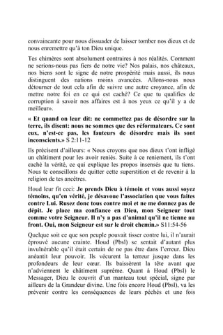 convaincante pour nous dissuader de laisser tomber nos dieux et de
nous enremettre qu’à ton Dieu unique.
Tes chimères sont absolument contraires à nos réalités. Comment
ne serions-nous pas fiers de notre vie? Nos palais, nos châteaux,
nos biens sont le signe de notre prospérité mais aussi, ils nous
distinguent des nations moins avancées. Allons-nous nous
détourner de tout cela afin de suivre une autre croyance, afin de
mettre notre foi en ce qui est caché? Ce que tu qualifies de
corruption à savoir nos affaires est à nos yeux ce qu’il y a de
meilleur».
« Et quand on leur dit: ne commettez pas de désordre sur la
terre, ils disent: nous ne sommes que des réformateurs. Ce sont
eux, n’est-ce pas, les fauteurs de désordre mais ils sont
inconscients.» S 2:11-12
Ils précisent d’ailleurs: « Nous croyons que nos dieux t’ont infligé
un châtiment pour les avoir reniés. Suite à ce reniement, ils t’ont
caché la vérité, ce qui explique les propos insensés que tu tiens.
Nous te conseillons de quitter cette superstition et de revenir à la
religion de tes ancêtres.
Houd leur fit ceci: Je prends Dieu à témoin et vous aussi soyez
témoins, qu’en vérité, je désavoue l’association que vous faites
contre Lui. Rusez donc tous contre moi et ne me donnez pas de
dépit. Je place ma confiance en Dieu, mon Seigneur tout
comme votre Seigneur. Il n’y a pas d’animal qu’il ne tienne au
front. Oui, mon Seigneur est sur le droit chemin.» S11:54-56
Quelque soit ce que son peuple pouvait tisser contre lui, il n’aurait
éprouvé aucune crainte. Houd (Pbsl) se sentait d’autant plus
invulnérable qu’il était certain de ne pas être dans l’erreur. Dieu
anéantit leur pouvoir. Ils vécurent la terreur jusque dans les
profondeurs de leur cœur. Ils baissèrent la tête avant que
n’adviennent le châtiment suprême. Quant à Houd (Pbsl) le
Messager, Dieu le couvrit d’un manteau tout spécial, signe par
ailleurs de la Grandeur divine. Une fois encore Houd (Pbsl), va les
prévenir contre les conséquences de leurs péchés et une fois
 