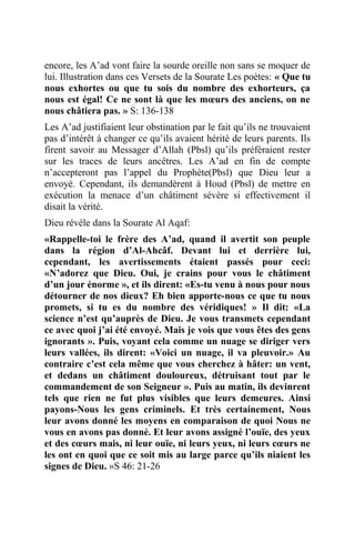 encore, les A’ad vont faire la sourde oreille non sans se moquer de
lui. Illustration dans ces Versets de la Sourate Les poètes: « Que tu
nous exhortes ou que tu sois du nombre des exhorteurs, ça
nous est égal! Ce ne sont là que les mœurs des anciens, on ne
nous châtiera pas. » S: 136-138
Les A’ad justifiaient leur obstination par le fait qu’ils ne trouvaient
pas d’intérêt à changer ce qu’ils avaient hérité de leurs parents. Ils
firent savoir au Messager d’Allah (Pbsl) qu’ils préféraient rester
sur les traces de leurs ancêtres. Les A’ad en fin de compte
n’accepteront pas l’appel du Prophète(Pbsl) que Dieu leur a
envoyé. Cependant, ils demandèrent à Houd (Pbsl) de mettre en
exécution la menace d’un châtiment sévère si effectivement il
disait la vérité.
Dieu révéle dans la Sourate Al Aqaf:
«Rappelle-toi le frère des A’ad, quand il avertit son peuple
dans la région d’Al-Ahcâf. Devant lui et derrière lui,
cependant, les avertissements étaient passés pour ceci:
«N’adorez que Dieu. Oui, je crains pour vous le châtiment
d’un jour énorme », et ils dirent: «Es-tu venu à nous pour nous
détourner de nos dieux? Eh bien apporte-nous ce que tu nous
promets, si tu es du nombre des véridiques! » Il dit: «La
science n’est qu’auprès de Dieu. Je vous transmets cependant
ce avec quoi j’ai été envoyé. Mais je vois que vous êtes des gens
ignorants ». Puis, voyant cela comme un nuage se diriger vers
leurs vallées, ils dirent: «Voici un nuage, il va pleuvoir.» Au
contraire c’est cela même que vous cherchez à hâter: un vent,
et dedans un châtiment douloureux, détruisant tout par le
commandement de son Seigneur ». Puis au matin, ils devinrent
tels que rien ne fut plus visibles que leurs demeures. Ainsi
payons-Nous les gens criminels. Et très certainement, Nous
leur avons donné les moyens en comparaison de quoi Nous ne
vous en avons pas donné. Et leur avons assigné l’ouïe, des yeux
et des cœurs mais, ni leur ouïe, ni leurs yeux, ni leurs cœurs ne
les ont en quoi que ce soit mis au large parce qu’ils niaient les
signes de Dieu. »S 46: 21-26
 