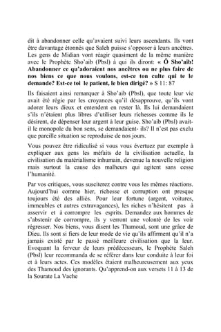 dit à abandonner celle qu’avaient suivi leurs ascendants. Ils vont
être davantage étonnés que Saleh puisse s’opposer à leurs ancêtres.
Les gens de Midian vont réagir quasiment de la même manière
avec le Prophète Sho’aib (Pbsl) à qui ils diront: « Ô Sho’aib!
Abandonner ce qu’adoraient nos ancêtres ou ne plus faire de
nos biens ce que nous voulons, est-ce ton culte qui te le
demande? Est-ce toi le patient, le bien dirigé? » S 11: 87
Ils faisaient ainsi remarquer à Sho’aib (Pbsl), que toute leur vie
avait été régie par les croyances qu’il désapprouve, qu’ils vont
adorer leurs dieux et entendent en rester là. Ils lui demandaient
s’ils n’étaient plus libres d’utiliser leurs richesses comme ils le
désirent, de dépenser leur argent à leur guise. Sho’aib (Pbsl) avait-
il le monopole du bon sens, se demandaient- ils? Il n’est pas exclu
que pareille situation se reproduise de nos jours.
Vous pouvez être ridiculisé si vous vous évertuez par exemple à
expliquer aux gens les méfaits de la civilisation actuelle, la
civilisation du matérialisme inhumain, devenue la nouvelle religion
mais surtout la cause des malheurs qui agitent sans cesse
l’humanité.
Par vos critiques, vous susciterez contre vous les mêmes réactions.
Aujourd’hui comme hier, richesse et corruption ont presque
toujours été des alliés. Pour leur fortune (argent, voitures,
immeubles et autres extravagances), les riches n’hésitent pas à
asservir et à corrompre les esprits. Demandez aux hommes de
s’abstenir de corrompre, ils y verront une volonté de les voir
régresser. Nos biens, vous disent les Thamoud, sont une grâce de
Dieu. Ils sont si fiers de leur mode de vie qu’ils affirment qu’il n’a
jamais existé par le passé meilleure civilisation que la leur.
Evoquant la ferveur de leurs prédécesseurs, le Prophète Saleh
(Pbsl) leur recommanda de se référer dans leur conduite à leur foi
et à leurs actes. Ces modèles étaient malheureusement aux yeux
des Thamoud des ignorants. Qu’apprend-on aux versets 11 à 13 de
la Sourate La Vache
 