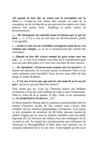 «Et quand on leur dit: ne semez pas la corruption sur la
terre…», Lorsqu’on leur donne des conseils au sujet de la
corruption, en les invitant de ne pas pervertir les esprits avec leurs
palaces, leur parure, leurs buildings, et autres centres de
divertissements,
«…. Ils rétorquent: au contraire nous ne faisons que ce qui est
bien …. », il n’y a rien de mal dans les divertissements, plutôt
c’est agréable.
« …certes ce sont eux les véritables corrupteurs mais ils ne s’en
rendent pas compte…», ils ne se reconnaissent pas comme des
corrompus.
«…Quand on leur dit: croyez comme les gens avant vous ont
cru… », si vous avez comme vous dites de la considération pour
ceux qui sont déjà partis et si vous vous souvenez de leurs œuvres,
« …ils répondent: «Croirons-nous comme ont cru lessots?», ils
étaient des ignorants, ils n’avaient aucune civilisation. Nous a-t-on
créés seulement pour travailler? Nous devons nous offrir du bon
temps, le temps du plaisir.
«… C’est eux n’est-ce pas qui sont les sots mais ils ne le savent
pas.»: qu’est-ce qui peut bien leur arriver?
Tout autant que les A’ad, les Thamoud étaient une brillante
civilisation et l’un des traits saillants de celle-ci était l’architecture.
Dans le verset 80 de la sourate Al Hijr, Allah va les surnommer
«…les propriétaires de pierres…[3]»
Ils firent toutefois fortune dans le commerce transfrontalier dont ils
tiraient d’énormes profits du fait, comme nous l’avons déjà
souligné, de leur situation géographique avantageuse. Leur argent
va leur permettre de construire de [4] belles maisons munies de
jardins irrigués par les eaux de fontaine installées entre les palais
imposant [5]. Ils élevèrent des édifices hors des montagnes où ils
vivaient en été. Au regard des investissements que réalisaient les
Thamoud, le Messager(Pbsl) d’Allah attira leur attention sur le
caractère éphémère de la vie sur terre. Il leur rappela qu’elle avait
 