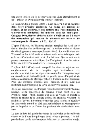 une durée limitée, qu’ils ne pouvaient pas vivre éternellement et
qu’il existait un Dieu qui gère le temps et l’univers.
Le Seigneur dira à travers Saleh: « Vous laissera-t-on en sécurité
dans votre présente condition? Au milieu des jardins, de
sources, et des cultures, et des dattiers aux fruits digestes? Et
taillerez-vous habilement les maisons dans les montagnes?
Craignez Dieu, donc et obéissez-moi et n’obéissez pas à l’ordre
des outranciers qui mettent du désordre sur terre et ne
réalisent pas de réformes. » S 26: 146-152
D’après l’histoire, les Thamoud auraient remplacé les A’ad sur le
site ou alors les cités qu’ils occupaient. Ils avaient atteint un niveau
de développement remarquablement élevé. La civilisation des
Thamoud et des A’ad avait les mêmes traits caractéristiques mais
celle des A’ad étaient nettement plus brillante. Que ce soit sur le
plan économique ou scientifique, les A’ad primaient sur les autres.
Selon une interprétation des versets coraniques, le
Prophète Saleh (Pbsl) avait interpellé les siens au sujet de leur
enrichissement, de la corruption qui soutendaient cet
enrichissement et les avaient prévenus contre les conséquences qui
en découleraient. Naturellement, ce peuple avide d’argent et de
richesse condamna le Messager (Pbsl) et l’accusa de tous les maux.
Pour une immense majorité des Thamoud, il n’y avait pas
meilleure manière de jouir de la vie que de vivre dans le luxe.
Ils étaient convaincus que l’argent rendait nécessairement l’homme
heureux. Cette conception du bonheur n’était point celle du
Prophète Saleh (Pbsl). Tandis que celui-ci voyait le monde à
travers le prisme de la Lumière divine, les Thamoud voyaient les
réalités à l’envers. Le contraste entre les deux visions va accroître
les désaccords entre d’un côté ceux qui adhèrent au Message porté
par le Prophète et de l’autre les partisans du matérialisme sans
âme.
Le goût du luxe fait partie des causes de la division de la société en
classes et de l’hostilité qui règne entre riches et pauvres. Il ne fait
pas de doute que le penchant pour le luxe est en cause dans le rejet
 