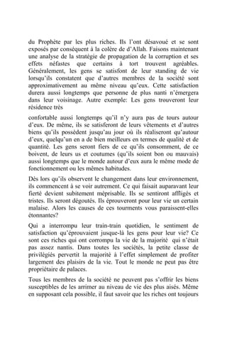 du Prophète par les plus riches. Ils l’ont désavoué et se sont
exposés par conséquent à la colère de d’Allah. Faisons maintenant
une analyse de la stratégie de propagation de la corruption et ses
effets néfastes que certains à tort trouvent agréables.
Généralement, les gens se satisfont de leur standing de vie
lorsqu’ils constatent que d’autres membres de la société sont
approximativement au même niveau qu’eux. Cette satisfaction
durera aussi longtemps que personne de plus nanti n’émergera
dans leur voisinage. Autre exemple: Les gens trouveront leur
résidence très
confortable aussi longtemps qu’il n’y aura pas de tours autour
d’eux. De même, ils se satisferont de leurs vêtements et d’autres
biens qu’ils possèdent jusqu’au jour où ils réaliseront qu’autour
d’eux, quelqu’un en a de bien meilleurs en termes de qualité et de
quantité. Les gens seront fiers de ce qu’ils consomment, de ce
boivent, de leurs us et coutumes (qu’ils soient bon ou mauvais)
aussi longtemps que le monde autour d’eux aura le même mode de
fonctionnement ou les mêmes habitudes.
Dès lors qu’ils observent le changement dans leur environnement,
ils commencent à se voir autrement. Ce qui faisait auparavant leur
fierté devient subitement méprisable. Ils se sentiront affligés et
tristes. Ils seront dégoutés. Ils éprouveront pour leur vie un certain
malaise. Alors les causes de ces tourments vous paraissent-elles
étonnantes?
Qui a interrompu leur train-train quotidien, le sentiment de
satisfaction qu’éprouvaient jusque-là les gens pour leur vie? Ce
sont ces riches qui ont corrompu la vie de la majorité qui n’était
pas assez nantis. Dans toutes les sociétés, la petite classe de
privilégiés pervertit la majorité à l’effet simplement de profiter
largement des plaisirs de la vie. Tout le monde ne peut pas être
propriétaire de palaces.
Tous les membres de la société ne peuvent pas s’offrir les biens
susceptibles de les arrimer au niveau de vie des plus aisés. Même
en supposant cela possible, il faut savoir que les riches ont toujours
 