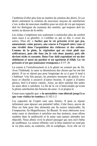 l’ambition d’aller plus loin en matière de création des désirs. Et ces
désirs entrainent la création de nouveaux moyens de satisfaction
c’est- à-dire de nouveaux modèles pour un style de vie qui toujours
doit les distinguer du commun des mortels, qui toujours doit les
mettre au dessus de la mêlée.
Les riches s’emploient non seulement à rechercher plus de confort
mais aussi à se glorifier, à s’exhiber et, par ce fait, à vexer les
autres. Dieu dit: « Sachez que la vie présente n’est que jeu,
amusement, vaine parure, une course à l’orgueil entre vous et
une rivalité dans l’acquisition des richesses et des enfants.
Comme de la pluie, la végétation qui en vient plaît aux
cultivateurs, puis elle fane (tu la vois donc jaunie), puis elle
devient sèche et cassante. Dans l’au- delà cependant est un dur
châtiment et aussi un pardon et un agrément d’Allah. La vie
présente n’est que jouissance trompeuse.» S 57: 20
La course à l’enrichissement et à la gloire ne connait pas de fin.
Avec l’habitude, le cœur se désintéresse des choses qui lui ont fait
plaisir. Il ne se réjouit pas pour longtemps de ce à quoi il tend à
s’habituer. Une fois passés, les premiers moments de plaisir, il se
lasse et cherche à assouvir d’autres besoins. Il aspire à d’autres
gloires, bref à d’autres vanités. Ainsi, un désir satisfait fait naître
un autre désir à satisfaire. La fin de la vie n’interviendra qu’avant
la pleine satisfaction des besoins du cœur. A ce propos le
Coran nous rappelle que: « la surenchère vous distrait jusqu’à ce
que vous visitiez les tombes.» S 102:1-2
Les capacités de l’esprit sont sans limites. Il peut se réjouir
infiniment sans épuiser son potentiel infini. Cette force, œuvre de
Dieu est faite pour être alimentée par Sa source intarissable, Sa
Compassion, Sa Magnificence, Sa Beauté. Si nous obéissons avec
notre cœur et cherchons à satisfaire nos bas instincts, nous allons
sombrer dans la médiocrité et la ruine sans jamais atteindre nos
objectifs. Nous allons vivre le plaisir passager qui sera suivi hélas
de souffrance. La course effrénée vers le bien matériel ne rend pas
la vie plus aisée, au contraire, elle la complique. Avec elle on vit
 