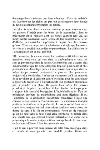 davantage dans la tristesse que dans le bonheur. Cette vie malaisée
est favorisée par les riches qui par leur extravagance, leur étalage
du luxe et d’apparat corrompent les esprits.
Les plus fortunés dans la société suscitent presque toujours chez
les pauvres l’intérêt pour les biens qu’ils accumulent. Sans se
préoccuper de la manière dont les riches gagnent leur vie, les
moins nantis nourrissent alors l’envie de leur ressembler à l’effet
d’afficher eux aussi leur supériorité à l’égard des plus pauvres
qu’eux. C’est par ce processus relativement simple que les cœurs,
les vies et la société tout entière se pervertissent. La civilisation de
l’accumulation est un mal profond.
Elle déstructure la société, dresse les barrières artificielle entre ses
membres, entre ceux qui sont dans la surabondance et ceux qui
sont en permanence dans le besoin. Ces barrières sont d’autant plus
insurmontables que les riches devenant toujours plus riches et plus
puissants sont davantage portés à des pauvres tandis que dans le
même temps, ceux-ci deviennent de plus en plus pauvres et
toujours plus corvéables. Il n’est pas surprenant qu’à un moment,
ils se révoltent et se dressent contre les riches pour les contraindre
à gouter à la précarité et à l’amertume de leur existence et pourquoi
pas, à prendre leur place. Or quand bien même les pauvres
prendraient la place des riches, il leur faudra du temps pour
s’adapter à la mentalité bourgeoise. L’individualisme est l’un des
principaux attributs du matérialisme que nous décrions. Il est
l’emblème de la civilisation occidentale considérée à juste titre
comme la civilisation de l’accumulation. Ici les hommes sont peu
portés à l’entraide et à la générosité. Le corps social dans un tel
conteste est toujours en mal de relations cordiales, toute chose qui
donne du sens à la vie en communauté. Force est de constater
qu’on ne peut venir à bout d’une crise spirituelle et morale dans
une société tant que prévaut l’esprit matérialiste. Cet esprit est si
puissant que le seul et unique antidote susceptible de le neutraliser
est le retour à Dieu et à Ses Recommandations.
Il est le seul à pouvoir nous délivrer de cette force maléfique dans
ce monde et nous garantir un au-delà paisible. Grace aux
 