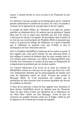 source. L’animal devrait se servir un jour et les Thamoud, le jour
suivant.
Ces derniers n’ont pas accepté un tel partage parce qu’ils voulaient
prendre entièrement le contrôle de la source. Ils vont s’en prendre à
l’animal. Ils le sépareront de son petit dans le but de l’égarer.
Le peuple de Saleh (Pubs), les Thamoud avait déjà été soumis
autrefois au châtiment divin. Ils subirent tant de pénitence! Quand
Dieu leur fit voir ce signe (une chamelle qui sort d’un rocher),
c’était pour les inciter à se repentir. Ils persistèrent dans le péché. Il
ne crut pas aux avertissements du Prophète (Pbsl) et pensaient que
celui-ci ne pouvait lui infliger de châtiment. Ce à quoi il répondit
que le châtiment ne pourrait venir que d’Allah et sera la
conséquence de leurs mauvaises œuvres.
Oui! Le Prophète Saleh(Pbsl) n’arrêta pas de les mettre en garde. Il
leur rappela sans cesse qu’ils étaient sur une mauvaise pente. Il
leur indiqua le chemin du bonheur dans les deux mondes mais ils
n’en étaient guère intéressés. Les efforts du Messager(Pbsl) pour
réveiller leur conscience et susciter de leur part un changement de
comportement ne produisit pas les résultats espérés.
Les Tamoul balayeront d’un revers de la main les conseils de
Saleh(Pubs) comme ils n’ont pas cru au signe que Dieu leur a fait
voir. Entièrement absorbés par les préoccupations du monde, leur
cœur fut finalement atteint de cécité. N’ayant pas écouté le
Messager (Pbsl), Ils n’ont assurément pas compris que la
satisfaction de leurs passions était un poison quotidien qui devrait
les conduire au désastre.
A force de les prévenir, à force de leur rappeler avec insistance le
droit chemin, Saleh(Pbsl) devint un obstacle pour les Thamoud.
Alors les plus riches d’entre eux décidèrent de se débarrasser de
lui. Mais Dieu veillait sur Son Messager. Avant la mise en
exécution du complot fomenté contre lui, Il frappa. Allah les prit
au dépourvu, Ils n’eurent pas le temps de regretter.
 