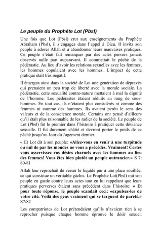 Le peuple du Prophète Lot (Pbsl)
Une fois que Lot (Pbsl) crut aux enseignements du Prophète
Abraham (Pbsl), il s’engagea dans l’appel à Dieu. Il invita son
peuple à adorer Allah et à abandonner leurs mauvaises pratiques.
Ce peuple s’était fait remarquer par des actes pervers jamais
observés nulle part auparavant. Il commettait le péché de la
pédérastie. Au lieu d’avoir les relations sexuelles avec les femmes,
les hommes copulaient avec les hommes. L’impact de cette
pratique était très négatif.
Il émergea ainsi dans la société de Lot une génération de dépravés
qui prenaient un peu trop de liberté avec la morale sociale. La
pédérastie, cette sexualité contre-nature mettaient à mal la dignité
de l’homme. Les pédérastes étaient réduits au rang de sous-
hommes. En tout cas, ils n’étaient plus considérés ni comme des
femmes ni comme des hommes. Ils avaient perdu le sens des
valeurs et de la conscience morale. Certains ont pensé d’ailleurs
qu’il était plus raisonnable de les radier de la société. Le peuple de
Lot (Pbsl) fut le premier dans l’histoire à pratiquer cette déviance
sexuelle. Il fut durement châtié et devront porter le poids de ce
péché jusqu’au Jour du Jugement dernier.
« Et Lot dit à son peuple: «Allez-vous en venir à une turpitude
ou nul de par les mondes ne vous a précédés. Vraiment! Certes
vous asservissez vos désirs charnels avec les hommes au lieu
des femmes! Vous êtes bien plutôt un peuple outrancier.» S 7:
80-81
Allah leur reprochait de verser le liquide pur à une place souillée,
ce qui constitue un véritable gâchis. Le Prophète Lot(Pbsl) mit son
peuple en garde contre leurs actes tout en lui rappelant que leurs
pratiques perverses étaient sans précédent dans l’histoire: « Et
pour toute réponse, le peuple scandait ceci: «expulsez-les de
votre cité. Voilà des gens vraiment qui se targuent de pureté.»
S7:82
Les compatriotes de Lot prétendaient qu’ils n’avaient rien à se
reprocher puisque chaque homme éprouve le désir sexuel.
 