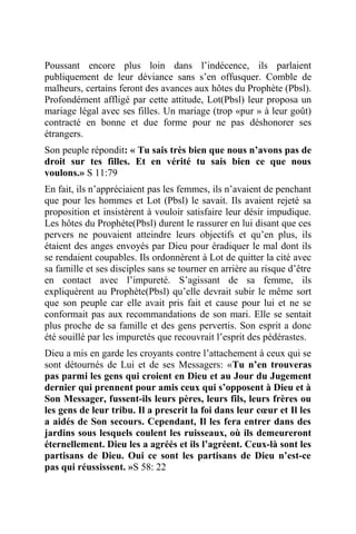 Poussant encore plus loin dans l’indécence, ils parlaient
publiquement de leur déviance sans s’en offusquer. Comble de
malheurs, certains feront des avances aux hôtes du Prophète (Pbsl).
Profondément affligé par cette attitude, Lot(Pbsl) leur proposa un
mariage légal avec ses filles. Un mariage (trop «pur » à leur goût)
contracté en bonne et due forme pour ne pas déshonorer ses
étrangers.
Son peuple répondit: « Tu sais très bien que nous n’avons pas de
droit sur tes filles. Et en vérité tu sais bien ce que nous
voulons.» S 11:79
En fait, ils n’appréciaient pas les femmes, ils n’avaient de penchant
que pour les hommes et Lot (Pbsl) le savait. Ils avaient rejeté sa
proposition et insistèrent à vouloir satisfaire leur désir impudique.
Les hôtes du Prophète(Pbsl) durent le rassurer en lui disant que ces
pervers ne pouvaient atteindre leurs objectifs et qu’en plus, ils
étaient des anges envoyés par Dieu pour éradiquer le mal dont ils
se rendaient coupables. Ils ordonnèrent à Lot de quitter la cité avec
sa famille et ses disciples sans se tourner en arrière au risque d’être
en contact avec l’impureté. S’agissant de sa femme, ils
expliquèrent au Prophète(Pbsl) qu’elle devrait subir le même sort
que son peuple car elle avait pris fait et cause pour lui et ne se
conformait pas aux recommandations de son mari. Elle se sentait
plus proche de sa famille et des gens pervertis. Son esprit a donc
été souillé par les impuretés que recouvrait l’esprit des pédérastes.
Dieu a mis en garde les croyants contre l’attachement à ceux qui se
sont détournés de Lui et de ses Messagers: «Tu n’en trouveras
pas parmi les gens qui croient en Dieu et au Jour du Jugement
dernier qui prennent pour amis ceux qui s’opposent à Dieu et à
Son Messager, fussent-ils leurs pères, leurs fils, leurs frères ou
les gens de leur tribu. Il a prescrit la foi dans leur cœur et Il les
a aidés de Son secours. Cependant, Il les fera entrer dans des
jardins sous lesquels coulent les ruisseaux, où ils demeureront
éternellement. Dieu les a agréés et ils l’agréent. Ceux-là sont les
partisans de Dieu. Oui ce sont les partisans de Dieu n’est-ce
pas qui réussissent. »S 58: 22
 