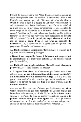 Interdit de façon explicite par Allah, l’homosexualité a connu un
essor inimaginable dans les sociétés d’aujourd’hui. Elle a été
légalisée dans certains pays de l’Occident et même du Moyen-
Orient. Si Dieu a détruit le peuple de Lot pour cette abomination
qui compromet par ailleurs la création, et qui n’a aucun intérêt si
ce n’est celui de la déviance, qu’adviendra-t-il des sociétés de
notre temps où la pédérastie et le lesbisme tendent à devenir la
norme? Faut-il en espérer autre chose que la ruine terrible qui fera
blanchir les cheveux des nouveaux nés? Parcourons la Sourate
«Houd", versets 77-83:« Et quand Nos anges vinrent à Lot, il se
mit en peine à cause d’eux et son bras en ressentit de
l’étroitesse… », il éprouvait de la gêne pour ce qu’était son
peuple, des dépravés, des homosexuels.
«… Il dit cependant: Voici un jour terrible!... », il se disait qu’il
n’y avait aucune chance d’y échapper.
« Quant à son peuple, ils vinrent à lui accourant. Auparavant
ils commettaient des mauvaises actions….», la bassesse faisait
parti de leur défaut,
«….Il dit: «Ô mon peuple, voici mes filles, elles sont plus pures
pour vous …», je vous laisserai les épouser,
«...Craignez Dieu donc…», n’avez-vous pas honte pour vous-
mêmes, «….et ne me faites pas d’ignominie en mes invités. N’y
a-t-il pas parmi vous un homme bien dirigé…? » n’y a-t-il pas
parmi vous quelqu’un de conscient qui puisse condamner vos
actes? « Ils dirent: tu sais très bien que nous n’avons pas de
droit sur tes filles
….; » tu sais bien que nous n’aimons pas les femmes, «… et en
vérité, tu sais bien ce que nous recherchons…;» rien de plus que
la souillure et la bassesse, «…Il dit: Si j’avais de la force contre
vous… », si j’avais la force de contrer vos actions, «…ou si je
pouvais trouver asile près d’un appui fort…!» si je pouvais
m’appuyer sur le dos de quelqu’un ou trouver refuge chez
quelqu’un de bien puissant pour pouvoir vous répugner …
 