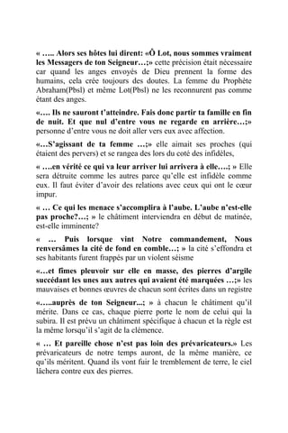 « ….. Alors ses hôtes lui dirent: «Ô Lot, nous sommes vraiment
les Messagers de ton Seigneur…;» cette précision était nécessaire
car quand les anges envoyés de Dieu prennent la forme des
humains, cela crée toujours des doutes. La femme du Prophète
Abraham(Pbsl) et même Lot(Pbsl) ne les reconnurent pas comme
étant des anges.
«…. Ils ne sauront t’atteindre. Fais donc partir ta famille en fin
de nuit. Et que nul d’entre vous ne regarde en arrière…;»
personne d’entre vous ne doit aller vers eux avec affection.
«…S’agissant de ta femme …;» elle aimait ses proches (qui
étaient des pervers) et se rangea des lors du coté des infidèles,
« ….en vérité ce qui va leur arriver lui arrivera à elle….; » Elle
sera détruite comme les autres parce qu’elle est infidèle comme
eux. Il faut éviter d’avoir des relations avec ceux qui ont le cœur
impur.
« … Ce qui les menace s’accomplira à l’aube. L’aube n’est-elle
pas proche?…; » le châtiment interviendra en début de matinée,
est-elle imminente?
« … Puis lorsque vint Notre commandement, Nous
renversâmes la cité de fond en comble…; » la cité s’effondra et
ses habitants furent frappés par un violent séisme
«…et fîmes pleuvoir sur elle en masse, des pierres d’argile
succédant les unes aux autres qui avaient été marquées …;» les
mauvaises et bonnes œuvres de chacun sont écrites dans un registre
«…..auprès de ton Seigneur...; » à chacun le châtiment qu’il
mérite. Dans ce cas, chaque pierre porte le nom de celui qui la
subira. Il est prévu un châtiment spécifique à chacun et la règle est
la même lorsqu’il s’agit de la clémence.
« … Et pareille chose n’est pas loin des prévaricateurs.» Les
prévaricateurs de notre temps auront, de la même manière, ce
qu’ils méritent. Quand ils vont fuir le tremblement de terre, le ciel
lâchera contre eux des pierres.
 