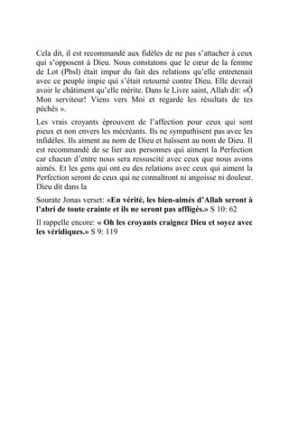 Cela dit, il est recommandé aux fidèles de ne pas s’attacher à ceux
qui s’opposent à Dieu. Nous constatons que le cœur de la femme
de Lot (Pbsl) était impur du fait des relations qu’elle entretenait
avec ce peuple impie qui s’était retourné contre Dieu. Elle devrait
avoir le châtiment qu’elle mérite. Dans le Livre saint, Allah dit: «Ô
Mon serviteur! Viens vers Moi et regarde les résultats de tes
péchés ».
Les vrais croyants éprouvent de l’affection pour ceux qui sont
pieux et non envers les mécréants. Ils ne sympathisent pas avec les
infidèles. Ils aiment au nom de Dieu et haïssent au nom de Dieu. Il
est recommandé de se lier aux personnes qui aiment la Perfection
car chacun d’entre nous sera ressuscité avec ceux que nous avons
aimés. Et les gens qui ont eu des relations avec ceux qui aiment la
Perfection seront de ceux qui ne connaîtront ni angoisse ni douleur.
Dieu dit dans la
Sourate Jonas verset: «En vérité, les bien-aimés d’Allah seront à
l’abri de toute crainte et ils ne seront pas affligés.» S 10: 62
Il rappelle encore: « Oh les croyants craignez Dieu et soyez avec
les véridiques.» S 9: 119
 