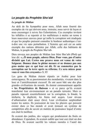 Le peuple du Prophète Sho’aid
Le peuple de Midian
Au delà de Sa Sympathie pour nous, Allah nous fournit des
exemples de vie qui doivent nous, instruire, nous servir de leçon et
nous encourager à suivre Ses Exhortations. Ces exemples invitent
les infidèles à se repentir et les malfaiteurs à mettre un terme à
leurs mauvaises œuvres pour qu’enfin la corruption soit éradiquée
et que les peuples puissent connaître le bonheur authentique c’est-
à-dire une vie sans perturbation. L’histoire qui suit est un autre
exemple des nations détruites par Allah, celle des habitants de
Midian, le peuple du Prophète Sho’aib.
Dieu envoya aux peuples de Midian leur frère Sho’aib (Pbsl) qui
leur dit: «...Ô mon peuple, adorez Dieu. Pour vous, pas d’autre
divinité que Lui. Certes une preuve nous est venue de votre
Seigneur. Donnez donc la pleine mesure et ne donnez pas aux
gens moins que ce qui leur est dû. Et ne commettez pas la
corruption sur la terre après sa réforme. Ce sera mieux pour
vous si vous êtes croyants.» S: 85
Les gens de Midian étaient réputés en Arabie pour leur
extravagance. Ils se passionnaient des mondanités, vivaient dans le
luxe et l’enrichissement excessif. Ils ont aussi bâti une des plus
grandes civilisations du monde. Ils étaient communément appelés
« les Propriétaires de Buisson » et ce parce qu’ils avaient
transformé leur environnement en un paradis terrestre. Mais ce
paradis reposait essentiellement sur la corruption, la fraude, la
tricherie, la duplicité, les biens mal acquis. Leur niveau
d’urbanisation était assez élevé. Leur civilisation surplombait
toutes les autres. Ils jouissaient de tous les plaisirs qui puissent
exister dans ce bas monde et avait instauré un système de
compétition afin de savoir en matière de jouissance lequel d’entre
eux était le meilleur.
Ils avaient des jardins, des vergers qui produisaient du fruits en
abondance. Cependant, ils avaient oublié que tout ceci était un don
de Dieu. Ils avaient sacrifié les valeurs morales à l’autel des
 