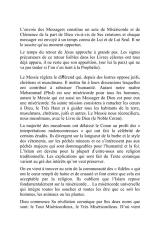 L’envoie des Messagers constitue un acte de Miséricorde et de
Clémence de la part de Dieu vis-à-vis de Ses créatures et chaque
messager est envoyé à un temps connu de Lui et de Lui Seul. Il ne
le suscite qu’au moment opportun.
Le temps du retour de Jésus approche à grands pas. Les signes
précurseurs de ce retour lisibles dans les Livres célestes ont tous
déjà apparu, il ne reste que son apparition, (sur lui la paix) qui ne
va pas tarder si l’on s’en tient à la Prophétie).
Le Messie réglera le diﬀérend qui, depuis des lustres oppose juifs,
chrétiens et musulmans. Il mettra ﬁn à leurs dissensions lesquelles
ont contribué à rabaisser l’humanité. Autant notre maître
Mohammad (Pbsl) est une miséricorde pour tous les hommes,
autant le Messie qui est aussi un Messager de Dieu est pour eux
une miséricorde. Sa sainte mission consistera à rattacher les cœurs
à Dieu, le Très Haut et à guider tous les habitants de la terre,
musulmans, chrétiens, juifs et autres. Le Messie nous réconciliera,
nous musulmans, avec le Livre de Dieu (le Noble Coran).
La majorité des musulmans ont délaissé le Coran au proﬁt des «
interprétations malencontreuses » qui ont fait la célébrité de
certains érudits. Ils divergent sur la longueur de la barbe et le style
des vêtements, sur les péchés mineurs et ne s’intéressent pas aux
péchés majeurs qui sont dommageables pour l’humanité et la foi.
L’Islam est devenu pour la plupart d’entre-nous une religion
traditionnelle. Les explications qui sont fait du Texte coranique
varient au gré des intérêts qu’on veut préserver.
On en vient à trouver au sein de la communauté des « ﬁdèles » qui
ont le cœur rempli de haine et de cruauté et font croire que cela est
acceptable par la religion. Ils oublient que l’Islam repose
fondamentalement sur la miséricorde… La miséricorde universelle
qui intègre toutes les souches et toutes les être que ce soit les
hommes, les animaux ou les plantes.
Dieu commence Sa révélation coranique par Ses deux noms que
sont: le Tout Miséricordieux, le Très Miséricordieux. D’où vient
 