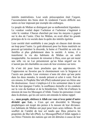 intérêts matérialistes. Leur seule préoccupation était l’argent,
l’accumulation des biens dont ils rendaient l’accès difficile aux
autres en leur imposant par exemple des embargos.
Le peuple de Midian se distinguait par sa malhonnêteté légendaire.
Le vendeur voulait duper l’acheteur et l’acheteur s’ingéniait à
voler le vendeur. Chacun cherchait par tous les moyens à gagner
sur le dos de l’autre. Chez les Midian, on avait dilué les grands
principes de la vie sociale dans la quête des intérêts égoïstes
Leur société était semblable à une jungle où chacun était devenu
un loup pour l’autre. Le goût démesuré pour les biens matériels ne
pouvait qu’entraîner la discorde, la haine et l’hostilité au sein des
familles et plus globalement dans la société. A terme, il a
transformé la vie des habitants de Midian en un enfer
insupportable. Au moment de retourner à Dieu, ceux qui ont mené
une telle vie ne Lui présenteront qu’un bilan négatif car ils
n’auront pas été charitables au cours de leur existence sur terre.
Ils n’ont été pour leurs prochains que des oppresseurs. Or
l’oppression ne favorise pas le cheminement vers le Seigneur et
l’accès aux paradis. Leur existence n’aura été alors qu’une perte
dans les deux mondes, le monde présent et celui à venir. Fort de
ces raisons, le Prophète Sho’aib (Pbsl) redoutait pour ses frères une
fin douloureuse. Aussi s’employa-t-il à les sermonner dans le seul
but de leur épargner l’enfer, la souffrance éternelle et les conduire
sur la voie du bonheur et de la bénédiction. Telle fut d’ailleurs la
mission de tous les Messagers d’Allah. Toutes les personnes vivant
dans la droiture, qui les ont suivis ont entendu le même rappel:
«… mon peuple, obéissez à Allah car vous n’avez point d’autre
divinité que Lui.. » Ceux qui ont discrédité le Message
prophétiques ont écopé des peines à la mesure de leur déviance.
Les habitants de Midian ont payé pour leurs actes infâmes. Ils ont
souffert de l’aridité de leur sol tandis que Dieu préserva les
propriétés de Sho’aib (Pbsl). Le Messager(Pbsl) d’Allah rappela à
ses frères l’histoire des nations qui ont été détruites à cause de leur
 