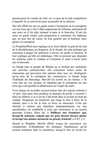 passion pour les vanités de cette vie, à cause de la rude compétition
à laquelle ils se sont livrés pour accumuler de la richesse.
Sho’aib (Pbsl) les mit en garde contre l’institution de la corruption
sur une terre qui a fait l’objet auparavant de réformes autrement dit
une terre où il fut déjà instauré la paix et le bien-être. Il mit les
siens en garde contre cette propension à construire les châteaux
qui, en tout état de cause, ne leur garantit pas le bonheur mais
génère la corruption.
Le Prophète(Pbsl) leur expliqua avec force détails la gravité du mal
de la désobéissance au Seigneur, de la fraude, de cette pratique qui
consistait à gruger les acheteurs à travers les poids et mesures. Il
leur expliqua qu’elle est diabolique. Elle ne pouvait que dégrader
les relations entre le vendeur et l’acheteur et créer à terme entre
eux la discorde.
La fraude chez le peuple de Midian ne se limitait pas seulement
aux activités commerciales, elle concernait toutes sortes de
transaction qui pouvaient être opérées dans leur vie. Soulignons
qu’en plus de la corruption des consciences, la fraude forge
l’habitude du mensonge. Sho’aib les avertit en ces termes: « Si
vous êtes un vrai croyant, ne répandez pas la corruption sur une
terre qui a été purifiée et débarrassée de l’esprit du mal».
Il est injuste de revendre excessivement cher des articles achetés à
vil prix. Que peut bien produire la pratique du profit « excessif »
dans les affaires si ce n’est de l’adversité dans la société au bout du
compte. Imaginons un menuisier qui ronge le bois à force de le
raboter, puis à la fin le bois se brise en morceaux. Celui qui
cherche à réaliser des bénéfices disproportionnés sur une
marchandise est semblable à celui qui consomme et ne nourrit
personne d’autre. Dieu dit: « Malheur aux fraudeurs qui,
lorsqu’ils achetent, exigent que les gens fassent mesure pleine
et lorsqu’eux-mêmes mesurent ou pèsent, trichent! » S 83: 2-3
Quand le Prophète Sho'aib (Pbsl) essaya de convaincre ses
compatriotes d’abandonner les pratiques frauduleuses qu’ils
avaient instituées dans le commerce, lorsqu’il leur en révéla les
 