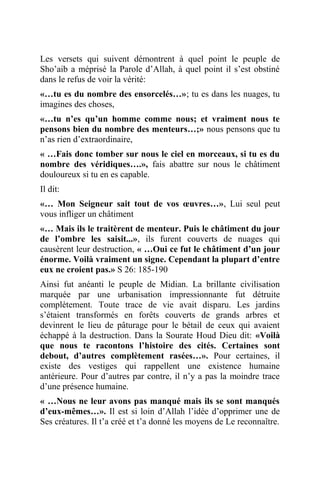 Les versets qui suivent démontrent à quel point le peuple de
Sho’aib a méprisé la Parole d’Allah, à quel point il s’est obstiné
dans le refus de voir la vérité:
«…tu es du nombre des ensorcelés…»; tu es dans les nuages, tu
imagines des choses,
«…tu n’es qu’un homme comme nous; et vraiment nous te
pensons bien du nombre des menteurs…;» nous pensons que tu
n’as rien d’extraordinaire,
« …Fais donc tomber sur nous le ciel en morceaux, si tu es du
nombre des véridiques….», fais abattre sur nous le châtiment
douloureux si tu en es capable.
Il dit:
«… Mon Seigneur sait tout de vos œuvres…», Lui seul peut
vous infliger un châtiment
«… Mais ils le traitèrent de menteur. Puis le châtiment du jour
de l’ombre les saisit...», ils furent couverts de nuages qui
causèrent leur destruction, « …Oui ce fut le châtiment d’un jour
énorme. Voilà vraiment un signe. Cependant la plupart d’entre
eux ne croient pas.» S 26: 185-190
Ainsi fut anéanti le peuple de Midian. La brillante civilisation
marquée par une urbanisation impressionnante fut détruite
complètement. Toute trace de vie avait disparu. Les jardins
s’étaient transformés en forêts couverts de grands arbres et
devinrent le lieu de pâturage pour le bétail de ceux qui avaient
échappé à la destruction. Dans la Sourate Houd Dieu dit: «Voilà
que nous te racontons l’histoire des cités. Certaines sont
debout, d’autres complètement rasées…». Pour certaines, il
existe des vestiges qui rappellent une existence humaine
antérieure. Pour d’autres par contre, il n’y a pas la moindre trace
d’une présence humaine.
« …Nous ne leur avons pas manqué mais ils se sont manqués
d’eux-mêmes…». Il est si loin d’Allah l’idée d’opprimer une de
Ses créatures. Il t’a créé et t’a donné les moyens de Le reconnaître.
 