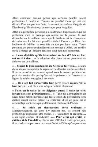 Alors comment peut-on penser que certains peuples soient
prédestinés à l’enfer et d’autres au paradis? Ceux qui ont été
détruits l’ont été par leur faute. Ils se sont eux-mêmes éloignés de
Dieu bien qu’ils aient reçu un messager pour les guider.
Allah n’a prédestiné personne à la souffrance. Cependant ce qui est
prédestiné c’est ce principe qui repose sur la justice: le mal
débouche sur le malheur tandis que le bonheur est la récompense
de la droiture. La foi, n’est pas déterminée à l’avance par Dieu. Les
habitants de Midian se sont fait du tort par leurs actes. Toute
personne qui pense profondément aux œuvres d’Allah, qui médite
sur le Créateur et l’intègre dans son cœur peut tout surmonter.
«…Leurs divinités qu’ils invoquaient au lieu d’Allah ne leur
ont servi à rien… » ils adoraient des dieux qui ne pouvaient les
aider en cas de malheur.
«… Quand le Commandement du Seigneur fut venu…, » leurs
dieux étaient incapables de repousser le désastre qui les accablait.
Il en va de même de la mort, quand vous la croisez, personne ne
peut rien contre elle quel qu’en soit la puissance de l’armée et la
légion de soldats engagées à vos cotés.
« … Ils n’ont fait qu’accroître leur perte (Ils en rajoutèrent à
leur perte)… » et Dieu leur infligea l’ultime châtiment.
« Telles est la saisie de ton Seigneur quand Il saisit les cités
lorsqu’elles sont prévaricatrices… ». Telle est la prescription de
Dieu: toute nation incrédule qui fait le choix du polythéisme sera
châtiée autant qu’elle mérite. Le châtiment divin est juste car il
n’est infligé qu’à ceux qui se détournent résolument d’Allah.
« … Sa saisie est douloureuse, forte vraiment…»
Malheureusement, les gens n’y pensent pas. Ils croient peu
probable qu’ils puissent être châtiés. « …Voilà bien là un signe…,
» un signe évident et indicatif; «… Pour celui qui craint le
châtiment de l’au-delà », chacun doit réfléchir à l’idée qu’un jour,
il va rendre compte, nous devons réfléchir à l’idée qu’un jour nous
 