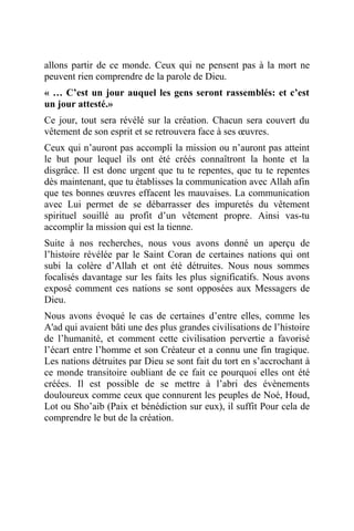 allons partir de ce monde. Ceux qui ne pensent pas à la mort ne
peuvent rien comprendre de la parole de Dieu.
« … C’est un jour auquel les gens seront rassemblés: et c’est
un jour attesté.»
Ce jour, tout sera révélé sur la création. Chacun sera couvert du
vêtement de son esprit et se retrouvera face à ses œuvres.
Ceux qui n’auront pas accompli la mission ou n’auront pas atteint
le but pour lequel ils ont été créés connaîtront la honte et la
disgrâce. Il est donc urgent que tu te repentes, que tu te repentes
dès maintenant, que tu établisses la communication avec Allah afin
que tes bonnes œuvres effacent les mauvaises. La communication
avec Lui permet de se débarrasser des impuretés du vêtement
spirituel souillé au profit d’un vêtement propre. Ainsi vas-tu
accomplir la mission qui est la tienne.
Suite à nos recherches, nous vous avons donné un aperçu de
l’histoire révélée par le Saint Coran de certaines nations qui ont
subi la colère d’Allah et ont été détruites. Nous nous sommes
focalisés davantage sur les faits les plus significatifs. Nous avons
exposé comment ces nations se sont opposées aux Messagers de
Dieu.
Nous avons évoqué le cas de certaines d’entre elles, comme les
A'ad qui avaient bâti une des plus grandes civilisations de l’histoire
de l’humanité, et comment cette civilisation pervertie a favorisé
l’écart entre l’homme et son Créateur et a connu une fin tragique.
Les nations détruites par Dieu se sont fait du tort en s’accrochant à
ce monde transitoire oubliant de ce fait ce pourquoi elles ont été
créées. Il est possible de se mettre à l’abri des évènements
douloureux comme ceux que connurent les peuples de Noé, Houd,
Lot ou Sho’aib (Paix et bénédiction sur eux), il suffit Pour cela de
comprendre le but de la création.
 