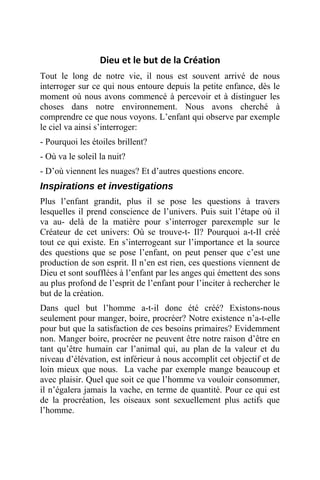Dieu et le but de la Création
Tout le long de notre vie, il nous est souvent arrivé de nous
interroger sur ce qui nous entoure depuis la petite enfance, dès le
moment où nous avons commencé à percevoir et à distinguer les
choses dans notre environnement. Nous avons cherché à
comprendre ce que nous voyons. L’enfant qui observe par exemple
le ciel va ainsi s’interroger:
- Pourquoi les étoiles brillent?
- Où va le soleil la nuit?
- D’où viennent les nuages? Et d’autres questions encore.
Inspirations et investigations
Plus l’enfant grandit, plus il se pose les questions à travers
lesquelles il prend conscience de l’univers. Puis suit l’étape où il
va au- delà de la matière pour s’interroger parexemple sur le
Créateur de cet univers: Où se trouve-t- Il? Pourquoi a-t-Il créé
tout ce qui existe. En s’interrogeant sur l’importance et la source
des questions que se pose l’enfant, on peut penser que c’est une
production de son esprit. Il n’en est rien, ces questions viennent de
Dieu et sont soufflées à l’enfant par les anges qui émettent des sons
au plus profond de l’esprit de l’enfant pour l’inciter à rechercher le
but de la création.
Dans quel but l’homme a-t-il donc été créé? Existons-nous
seulement pour manger, boire, procréer? Notre existence n’a-t-elle
pour but que la satisfaction de ces besoins primaires? Evidemment
non. Manger boire, procréer ne peuvent être notre raison d’être en
tant qu’être humain car l’animal qui, au plan de la valeur et du
niveau d’élévation, est inférieur à nous accomplit cet objectif et de
loin mieux que nous. La vache par exemple mange beaucoup et
avec plaisir. Quel que soit ce que l’homme va vouloir consommer,
il n’égalera jamais la vache, en terme de quantité. Pour ce qui est
de la procréation, les oiseaux sont sexuellement plus actifs que
l’homme.
 