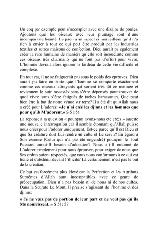 Un coq par exemple peut s’accoupler avec une dizaine de poules.
Ajoutons que les oiseaux avec leur plumage sont d’une
incomparable beauté. Le paon a un aspect si merveilleux qu’il n’a
rien à envier à tout ce qui peut être produit par les industries
textiles et autres maisons de confection. Dieu aurait pu également
créer la race humaine de manière qu’elle soit insouciante comme
ces oiseaux très charmants qui ne font pas d’effort pour vivre.
L’homme devrait alors ignorer le fardeau de cette vie difficile et
complexe.
En tout cas, il ne se fatiguerait pas sous le poids des épreuves. Dieu
aurait pu faire en sorte que l’homme se comporte exactement
comme ces oiseaux attrayants qui sortent très tôt en matinée et
reviennent le soir rassasiés sans s’être dépensés pour trouver de
quoi vivre, sans s’être fatigués de taches harassantes. Que peut
bien être le but de notre venue sur terre? Il a été dit qu’Allah nous
a créé pour L’adorer: «Je n’ai créé les djinns et les hommes que
pour qu’ils M’adorent.» S 51:56
La réponse à la question « pourquoi avons-nous été créés » suscite
une nouvelle interrogation car il semble étonnant qu’Allah puisse
nous créer pour l’adorer uniquement. Est-ce parce qu’Il est Dieu et
que Sa créature doit Lui rendre un culte et Le servir? Eu égard à
Son essence (Celui qui n’a pas été engendré) pourquoi le Tout
Puissant aurait-Il besoin d’adoration? Nous a-t-Il ordonné de
L’adorer simplement pour nous éprouver, pour exiger de nous que
Ses ordres soient respectés, que nous nous conformons à ce qui est
licite et s’abstenir devant l’illicite? Là certainement n’est pas le but
de la création.
Ce but est forcément plus élevé car la Perfection et les Attributs
Suprêmes d’Allah sont incompatibles avec ce genre de
préoccupation. Dieu n’a pas besoin ni de nous ni de nos cultes.
Dans la Sourate Le Mont, Il précise s’agissant de l’homme et des
djinns:
« Je ne veux pas de portion de leur part et ne veut pas qu’ils
Me nourrissent. » S 51: 57
 