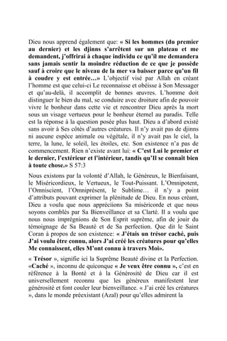 Dieu nous apprend également que: « Si les hommes (du premier
au dernier) et les djinns s’arrêtent sur un plateau et me
demandent, j’offrirai à chaque individu ce qu’il me demandera
sans jamais sentir la moindre réduction de ce que je possède
sauf à croire que le niveau de la mer va baisser parce qu’un fil
à coudre y est entrée…» L’objectif visé par Allah en créant
l’homme est que celui-ci Le reconnaisse et obéisse à Son Messager
et qu’au-delà, il accomplit de bonnes œuvres. L’homme doit
distinguer le bien du mal, se conduire avec droiture afin de pouvoir
vivre le bonheur dans cette vie et rencontrer Dieu après la mort
sous un visage vertueux pour le bonheur éternel au paradis. Telle
est la réponse à la question posée plus haut. Dieu a d’abord existé
sans avoir à Ses côtés d’autres créatures. Il n’y avait pas de djinns
ni aucune espèce animale ou végétale, il n’y avait pas le ciel, la
terre, la lune, le soleil, les étoiles, etc. Son existence n’a pas de
commencement. Rien n’existe avant lui: « C’est Lui le premier et
le dernier, l’extérieur et l’intérieur, tandis qu’Il se connaît bien
à toute chose.» S 57:3
Nous existons par la volonté d’Allah, le Généreux, le Bienfaisant,
le Miséricordieux, le Vertueux, le Tout-Puissant. L’Omnipotent,
l’Omniscient, l’Omniprésent, le Sublime… il n’y a point
d’attributs pouvant exprimer la plénitude de Dieu. En nous créant,
Dieu a voulu que nous appréciions Sa miséricorde et que nous
soyons comblés par Sa Bienveillance et sa Clarté. Il a voulu que
nous nous imprégnions de Son Esprit suprême, afin de jouir du
témoignage de Sa Beauté et de Sa perfection. Que dit le Saint
Coran à propos de son existence: « J’étais un trésor caché, puis
J’ai voulu être connu, alors J’ai créé les créatures pour qu’elles
Me connaissent, elles M’ont connu à travers Moi».
« Trésor », signifie ici la Suprême Beauté divine et la Perfection.
«Caché », inconnu de quiconque « Je veux être connu », c’est en
référence à la Bonté et à la Générosité de Dieu car il est
universellement reconnu que les généreux manifestent leur
générosité et font couler leur bienveillance. « J’ai créé les créatures
», dans le monde préexistant (Azal) pour qu’elles admirent la
 