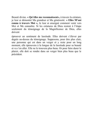 Beauté divine. « Qu’elles me reconnaissent», à travers la créature,
je leur ai démontré Ma grandeur et Ma générosité. « Elles M’ont
connu à travers Moi », Je leur ai enseigné comment venir vers
Moi et Me connaître. Si les créatures de Dieu restent à l’étape
seulement du témoignage de la Magnificence de Dieu, elles
doivent
éprouver un sentiment de lassitude. Elles doivent s’élever par
degrés au-dessus du témoignage. Supposons, pour être plus clair,
une personne qui est dans un verger et y reste pour un long
moment, elle éprouvera à la longue de la lassitude pour sa beauté
et va s’en aller. Elle ne le trouvera plus beau. Or pour faire durer le
plaisir, elle doit se rendre dans un verger bien plus beau que le
précédent.
 