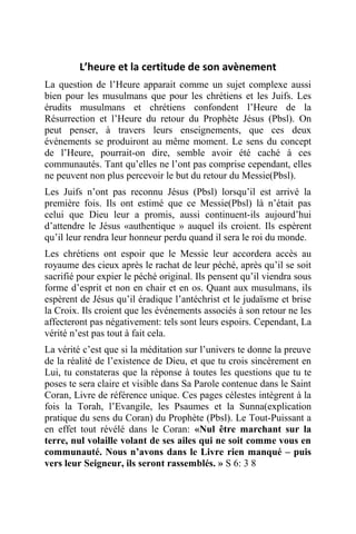 L’heure et la certitude de son avènement
La question de l’Heure apparait comme un sujet complexe aussi
bien pour les musulmans que pour les chrétiens et les Juifs. Les
érudits musulmans et chrétiens confondent l’Heure de la
Résurrection et l’Heure du retour du Prophète Jésus (Pbsl). On
peut penser, à travers leurs enseignements, que ces deux
événements se produiront au même moment. Le sens du concept
de l’Heure, pourrait-on dire, semble avoir été caché à ces
communautés. Tant qu’elles ne l’ont pas comprise cependant, elles
ne peuvent non plus percevoir le but du retour du Messie(Pbsl).
Les Juifs n’ont pas reconnu Jésus (Pbsl) lorsqu’il est arrivé la
première fois. Ils ont estimé que ce Messie(Pbsl) là n’était pas
celui que Dieu leur a promis, aussi continuent-ils aujourd’hui
d’attendre le Jésus «authentique » auquel ils croient. Ils espèrent
qu’il leur rendra leur honneur perdu quand il sera le roi du monde.
Les chrétiens ont espoir que le Messie leur accordera accès au
royaume des cieux après le rachat de leur péché, après qu’il se soit
sacrifié pour expier le péché original. Ils pensent qu’il viendra sous
forme d’esprit et non en chair et en os. Quant aux musulmans, ils
espèrent de Jésus qu’il éradique l’antéchrist et le judaïsme et brise
la Croix. Ils croient que les événements associés à son retour ne les
affecteront pas négativement: tels sont leurs espoirs. Cependant, La
vérité n’est pas tout à fait cela.
La vérité c’est que si la méditation sur l’univers te donne la preuve
de la réalité de l’existence de Dieu, et que tu crois sincèrement en
Lui, tu constateras que la réponse à toutes les questions que tu te
poses te sera claire et visible dans Sa Parole contenue dans le Saint
Coran, Livre de référence unique. Ces pages célestes intègrent à la
fois la Torah, l’Evangile, les Psaumes et la Sunna(explication
pratique du sens du Coran) du Prophète (Pbsl). Le Tout-Puissant a
en effet tout révélé dans le Coran: «Nul être marchant sur la
terre, nul volaille volant de ses ailes qui ne soit comme vous en
communauté. Nous n’avons dans le Livre rien manqué – puis
vers leur Seigneur, ils seront rassemblés. » S 6: 3 8
 