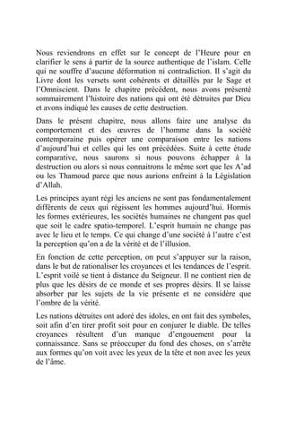 Nous reviendrons en effet sur le concept de l’Heure pour en
clarifier le sens à partir de la source authentique de l’islam. Celle
qui ne souffre d’aucune déformation ni contradiction. Il s’agit du
Livre dont les versets sont cohérents et détaillés par le Sage et
l’Omniscient. Dans le chapitre précédent, nous avons présenté
sommairement l’histoire des nations qui ont été détruites par Dieu
et avons indiqué les causes de cette destruction.
Dans le présent chapitre, nous allons faire une analyse du
comportement et des œuvres de l’homme dans la société
contemporaine puis opérer une comparaison entre les nations
d’aujourd’hui et celles qui les ont précédées. Suite à cette étude
comparative, nous saurons si nous pouvons échapper à la
destruction ou alors si nous connaitrons le même sort que les A’ad
ou les Thamoud parce que nous aurions enfreint à la Législation
d’Allah.
Les principes ayant régi les anciens ne sont pas fondamentalement
différents de ceux qui régissent les hommes aujourd’hui. Hormis
les formes extérieures, les sociétés humaines ne changent pas quel
que soit le cadre spatio-temporel. L’esprit humain ne change pas
avec le lieu et le temps. Ce qui change d’une société à l’autre c’est
la perception qu’on a de la vérité et de l’illusion.
En fonction de cette perception, on peut s’appuyer sur la raison,
dans le but de rationaliser les croyances et les tendances de l’esprit.
L’esprit voilé se tient à distance du Seigneur. Il ne contient rien de
plus que les désirs de ce monde et ses propres désirs. Il se laisse
absorber par les sujets de la vie présente et ne considère que
l’ombre de la vérité.
Les nations détruites ont adoré des idoles, en ont fait des symboles,
soit afin d’en tirer profit soit pour en conjurer le diable. De telles
croyances résultent d’un manque d’engouement pour la
connaissance. Sans se préoccuper du fond des choses, on s’arrête
aux formes qu’on voit avec les yeux de la tête et non avec les yeux
de l’âme.
 