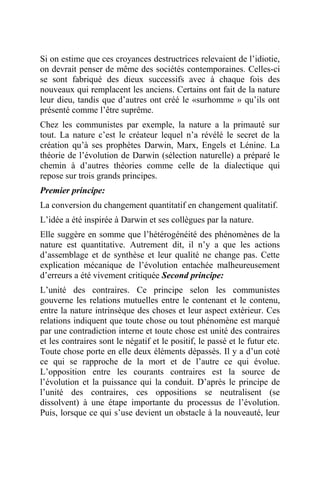 Si on estime que ces croyances destructrices relevaient de l’idiotie,
on devrait penser de même des sociétés contemporaines. Celles-ci
se sont fabriqué des dieux successifs avec à chaque fois des
nouveaux qui remplacent les anciens. Certains ont fait de la nature
leur dieu, tandis que d’autres ont créé le «surhomme » qu’ils ont
présenté comme l’être suprême.
Chez les communistes par exemple, la nature a la primauté sur
tout. La nature c’est le créateur lequel n’a révélé le secret de la
création qu’à ses prophètes Darwin, Marx, Engels et Lénine. La
théorie de l’évolution de Darwin (sélection naturelle) a préparé le
chemin à d’autres théories comme celle de la dialectique qui
repose sur trois grands principes.
Premier principe:
La conversion du changement quantitatif en changement qualitatif.
L’idée a été inspirée à Darwin et ses collègues par la nature.
Elle suggère en somme que l’hétérogénéité des phénomènes de la
nature est quantitative. Autrement dit, il n’y a que les actions
d’assemblage et de synthèse et leur qualité ne change pas. Cette
explication mécanique de l’évolution entachée malheureusement
d’erreurs a été vivement critiquée Second principe:
L’unité des contraires. Ce principe selon les communistes
gouverne les relations mutuelles entre le contenant et le contenu,
entre la nature intrinsèque des choses et leur aspect extérieur. Ces
relations indiquent que toute chose ou tout phénomène est marqué
par une contradiction interne et toute chose est unité des contraires
et les contraires sont le négatif et le positif, le passé et le futur etc.
Toute chose porte en elle deux éléments dépassés. Il y a d’un coté
ce qui se rapproche de la mort et de l’autre ce qui évolue.
L’opposition entre les courants contraires est la source de
l’évolution et la puissance qui la conduit. D’après le principe de
l’unité des contraires, ces oppositions se neutralisent (se
dissolvent) à une étape importante du processus de l’évolution.
Puis, lorsque ce qui s’use devient un obstacle à la nouveauté, leur
 