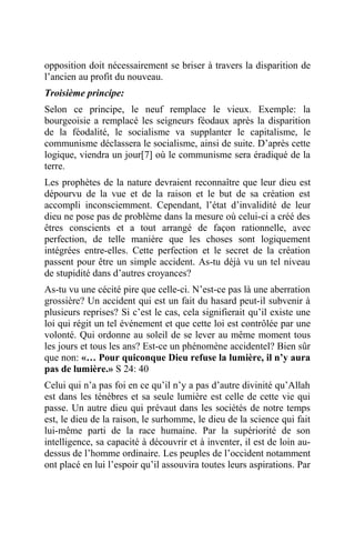 opposition doit nécessairement se briser à travers la disparition de
l’ancien au profit du nouveau.
Troisième principe:
Selon ce principe, le neuf remplace le vieux. Exemple: la
bourgeoisie a remplacé les seigneurs féodaux après la disparition
de la féodalité, le socialisme va supplanter le capitalisme, le
communisme déclassera le socialisme, ainsi de suite. D’après cette
logique, viendra un jour[7] où le communisme sera éradiqué de la
terre.
Les prophètes de la nature devraient reconnaître que leur dieu est
dépourvu de la vue et de la raison et le but de sa création est
accompli inconsciemment. Cependant, l’état d’invalidité de leur
dieu ne pose pas de problème dans la mesure où celui-ci a créé des
êtres conscients et a tout arrangé de façon rationnelle, avec
perfection, de telle manière que les choses sont logiquement
intégrées entre-elles. Cette perfection et le secret de la création
passent pour être un simple accident. As-tu déjà vu un tel niveau
de stupidité dans d’autres croyances?
As-tu vu une cécité pire que celle-ci. N’est-ce pas là une aberration
grossière? Un accident qui est un fait du hasard peut-il subvenir à
plusieurs reprises? Si c’est le cas, cela signifierait qu’il existe une
loi qui régit un tel événement et que cette loi est contrôlée par une
volonté. Qui ordonne au soleil de se lever au même moment tous
les jours et tous les ans? Est-ce un phénomène accidentel? Bien sûr
que non: «… Pour quiconque Dieu refuse la lumière, il n’y aura
pas de lumière.» S 24: 40
Celui qui n’a pas foi en ce qu’il n’y a pas d’autre divinité qu’Allah
est dans les ténèbres et sa seule lumière est celle de cette vie qui
passe. Un autre dieu qui prévaut dans les sociétés de notre temps
est, le dieu de la raison, le surhomme, le dieu de la science qui fait
lui-même parti de la race humaine. Par la supériorité de son
intelligence, sa capacité à découvrir et à inventer, il est de loin au-
dessus de l’homme ordinaire. Les peuples de l’occident notamment
ont placé en lui l’espoir qu’il assouvira toutes leurs aspirations. Par
 
