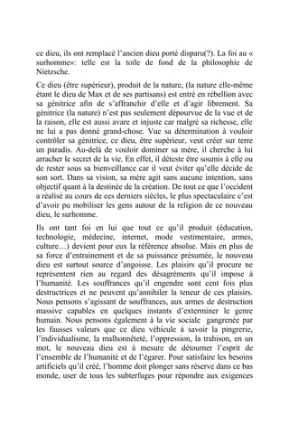 ce dieu, ils ont remplacé l’ancien dieu porté disparu(?). La foi au «
surhomme»: telle est la toile de fond de la philosophie de
Nietzsche.
Ce dieu (être supérieur), produit de la nature, (la nature elle-même
étant le dieu de Max et de ses partisans) est entré en rébellion avec
sa génitrice afin de s’affranchir d’elle et d’agir librement. Sa
génitrice (la nature) n’est pas seulement dépourvue de la vue et de
la raison, elle est aussi avare et injuste car malgré sa richesse, elle
ne lui a pas donné grand-chose. Vue sa détermination à vouloir
contrôler sa génitrice, ce dieu, être supérieur, veut créer sur terre
un paradis. Au-delà de vouloir dominer sa mère, il cherche à lui
arracher le secret de la vie. En effet, il déteste être soumis à elle ou
de rester sous sa bienveillance car il veut éviter qu’elle décide de
son sort. Dans sa vision, sa mère agit sans aucune intention, sans
objectif quant à la destinée de la création. De tout ce que l’occident
a réalisé au cours de ces derniers siècles, le plus spectaculaire c’est
d’avoir pu mobiliser les gens autour de la religion de ce nouveau
dieu, le surhomme.
Ils ont tant foi en lui que tout ce qu’il produit (éducation,
technologie, médecine, internet, mode vestimentaire, armes,
culture…) devient pour eux la référence absolue. Mais en plus de
sa force d’entrainement et de sa puissance présumée, le nouveau
dieu est surtout source d’angoisse. Les plaisirs qu’il procure ne
représentent rien au regard des désagréments qu’il impose à
l’humanité. Les souffrances qu’il engendre sont cent fois plus
destructrices et ne peuvent qu’annihiler la teneur de ces plaisirs.
Nous pensons s’agissant de souffrances, aux armes de destruction
massive capables en quelques instants d’exterminer le genre
humain. Nous pensons également à la vie sociale gangrenée par
les fausses valeurs que ce dieu véhicule à savoir la pingrerie,
l’individualisme, la malhonnêteté, l’oppression, la trahison, en un
mot, le nouveau dieu est à mesure de détourner l’esprit de
l’ensemble de l’humanité et de l’égarer. Pour satisfaire les besoins
artificiels qu’il créé, l’homme doit plonger sans réserve dans ce bas
monde, user de tous les subterfuges pour répondre aux exigences
 