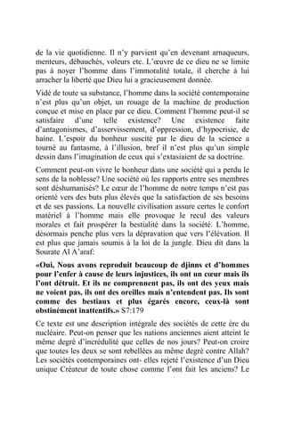 de la vie quotidienne. Il n’y parvient qu’en devenant arnaqueurs,
menteurs, débauchés, voleurs etc. L’œuvre de ce dieu ne se limite
pas à noyer l’homme dans l’immoralité totale, il cherche à lui
arracher la liberté que Dieu lui a gracieusement donnée.
Vidé de toute sa substance, l’homme dans la société contemporaine
n’est plus qu’un objet, un rouage de la machine de production
conçue et mise en place par ce dieu. Comment l’homme peut-il se
satisfaire d’une telle existence? Une existence faite
d’antagonismes, d’asservissement, d’oppression, d’hypocrisie, de
haine. L’espoir du bonheur suscité par le dieu de la science a
tourné au fantasme, à l’illusion, bref il n’est plus qu’un simple
dessin dans l’imagination de ceux qui s’extasiaient de sa doctrine.
Comment peut-on vivre le bonheur dans une société qui a perdu le
sens de la noblesse? Une société où les rapports entre ses membres
sont déshumanisés? Le cœur de l’homme de notre temps n’est pas
orienté vers des buts plus élevés que la satisfaction de ses besoins
et de ses passions. La nouvelle civilisation assure certes le confort
matériel à l’homme mais elle provoque le recul des valeurs
morales et fait prospérer la bestialité dans la société. L’homme,
désormais penche plus vers la dépravation que vers l’élévation. Il
est plus que jamais soumis à la loi de la jungle. Dieu dit dans la
Sourate Al A’araf:
«Oui, Nous avons reproduit beaucoup de djinns et d’hommes
pour l’enfer à cause de leurs injustices, ils ont un cœur mais ils
l’ont détruit. Et ils ne comprennent pas, ils ont des yeux mais
ne voient pas, ils ont des oreilles mais n’entendent pas. Ils sont
comme des bestiaux et plus égarés encore, ceux-là sont
obstinément inattentifs.» S7:179
Ce texte est une description intégrale des sociétés de cette ère du
nucléaire. Peut-on penser que les nations anciennes aient atteint le
même degré d’incrédulité que celles de nos jours? Peut-on croire
que toutes les deux se sont rebellées au même degré contre Allah?
Les sociétés contemporaines ont- elles rejeté l’existence d’un Dieu
unique Créateur de toute chose comme l’ont fait les anciens? Le
 