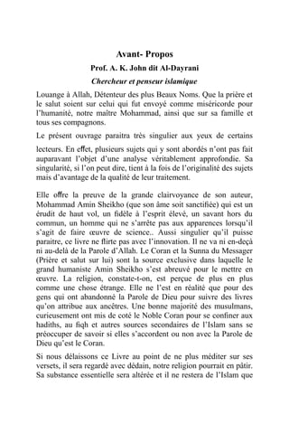 Avant- Propos
Prof. A. K. John dit Al-Dayrani
Chercheur et penseur islamique
Louange à Allah, Détenteur des plus Beaux Noms. Que la prière et
le salut soient sur celui qui fut envoyé comme miséricorde pour
l’humanité, notre maître Mohammad, ainsi que sur sa famille et
tous ses compagnons.
Le présent ouvrage paraitra très singulier aux yeux de certains
lecteurs. En eﬀet, plusieurs sujets qui y sont abordés n’ont pas fait
auparavant l’objet d’une analyse véritablement approfondie. Sa
singularité, si l’on peut dire, tient à la fois de l’originalité des sujets
mais d’avantage de la qualité de leur traitement.
Elle oﬀre la preuve de la grande clairvoyance de son auteur,
Mohammad Amin Sheikho (que son âme soit sanctiﬁée) qui est un
érudit de haut vol, un ﬁdèle à l’esprit élevé, un savant hors du
commun, un homme qui ne s’arrête pas aux apparences lorsqu’il
s’agit de faire œuvre de science.. Aussi singulier qu’il puisse
paraitre, ce livre ne ﬂirte pas avec l’innovation. Il ne va ni en-deçà
ni au-delà de la Parole d’Allah. Le Coran et la Sunna du Messager
(Prière et salut sur lui) sont la source exclusive dans laquelle le
grand humaniste Amin Sheikho s’est abreuvé pour le mettre en
œuvre. La religion, constate-t-on, est perçue de plus en plus
comme une chose étrange. Elle ne l’est en réalité que pour des
gens qui ont abandonné la Parole de Dieu pour suivre des livres
qu’on attribue aux ancêtres. Une bonne majorité des musulmans,
curieusement ont mis de coté le Noble Coran pour se conﬁner aux
hadiths, au ﬁqh et autres sources secondaires de l’Islam sans se
préoccuper de savoir si elles s’accordent ou non avec la Parole de
Dieu qu’est le Coran.
Si nous délaissons ce Livre au point de ne plus méditer sur ses
versets, il sera regardé avec dédain, notre religion pourrait en pâtir.
Sa substance essentielle sera altérée et il ne restera de l’Islam que
 