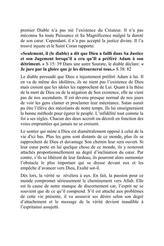 premier Diable n’a pas nié l’existence du Créateur. Il n’a pas
méconnu Sa toute Puissance et Sa Magnificence malgré la dureté
de son cœur. Cependant, il n’a pas accepté la justice divine. Il l’a
trouvé injuste et le Saint Coran rapporte:
«Seulement, il (le diable) a dit que Dieu a failli dans Sa Justice
et son Jugement lorsqu’il a cru qu’Il a préféré Adam à son
détriment. » S 15: 39 Dans une autre Sourate, le diable déclare: «
Je jure par la gloire que je les détournerai tous.» S 38: 82
Le diable persuadé que Dieu a injustement préféré Adam à lui. Il
en va de même des idolâtres, ils ne nient pas l’existence de Dieu
mais croient que les idoles les rapprochent de Lui. Quant à la thèse
de la mort de Dieu ou de la négation de Son existence, elle ne vient
pas de nos ascendants. Il est devenu presque normal de nos jours
de voir les gens clamer et proclamer leur mécréance. Satan aurait
pu être l’élève des mécréants de notre temps. Ils lui enseigneraient
la bonne méthode pour égarer le peuple. L’infidélité tout comme la
foi a ses règles. Chacun des deux accroît ou décroît en fonction des
voies empruntées qui jamais ne se croisent.
Le sentier qui mène à Dieu est diamétralement opposé à celui de la
vie d'ici bas. Plus les gens sont distants de ce monde, plus ils se
rapprochent de Dieu et davantage Son chemin leur sera ouvert. Si
leur cœur porte en lui quelque chose de ce monde, ils y resteront
attachés proportionnellement au degré d’inclination du cœur. Par
contre, s’ils se libèrent de leur fardeau, ils pourront alors surmonter
l’obstacle le plus important qui se dresse devant eux et les
empêche d’avancer vers Dieu, Exalté sot-il.
Dès lors, la vérité se révèlera à eux. En fait, la passion pour ce
monde compromet sérieusement le cheminement vers Allah. Elle
est la cause de notre manque de discernement car, l’esprit ne se
souvient que de ce qu’il comprend. S’il est attaché aux problèmes
de cette vie présente, il va assouvir ses désirs selon son degré
d’attachement et le message de la vérité devient inaudible à
l’espritainsi assujetti.
 