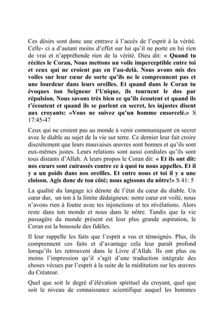 Ces désirs sont donc une entrave à l’accès de l’esprit à la vérité.
Celle- ci a d’autant moins d’effet sur lui qu’il ne porte en lui rien
de vrai et n’appréhende rien de la vérité. Dieu dit: « Quand tu
récites le Coran, Nous mettons un voile imperceptible entre toi
et ceux qui ne croient pas en l’au-delà. Nous avons mis des
voiles sur leur cœur de sorte qu’ils ne le comprennent pas et
une lourdeur dans leurs oreilles. Et quand dans le Coran tu
évoques ton Seigneur l’Unique, ils tournent le dos par
répulsion. Nous savons très bien ce qu’ils écoutent et quand ils
t’écoutent et quand ils se parlent en secret, les injustes disent
aux croyants: «Vous ne suivez qu’un homme ensorcelé.» S
17:45-47
Ceux qui ne croient pas au monde à venir communiquent en secret
avec le diable au sujet de la vie sur terre. Ce dernier leur fait croire
discrètement que leurs mauvaises œuvres sont bonnes et qu’ils sont
eux-mêmes justes. Leurs relations sont aussi cordiales qu’ils sont
tous distants d’Allah. A leurs propos le Coran dit: « Et ils ont dit:
nos cœurs sont cuirassés contre ce à quoi tu nous appelles. Et il
y a un poids dans nos oreilles. Et entre nous et toi il y a une
cloison. Agis donc de ton côté; nous agissons du nôtre!» S 41: 5
La qualité du langage ici dénote de l’état du cœur du diable. Un
cœur dur, un ton à la limite dédaigneux: notre cœur est voilé, nous
n’avons rien à foutre avec tes injonctions et tes révélations. Alors
reste dans ton monde et nous dans le nôtre. Tandis que la vie
passagère du monde présent est leur plus grande aspiration, le
Coran est la boussole des fidèles.
Il leur rappelle les faits que l’esprit a vus et témoignés. Plus, ils
comprennent ces faits et d’avantage cela leur paraît profond
lorsqu’ils les retrouvent dans le Livre d’Allah. Ils ont plus ou
moins l’impression qu’il s’agit d’une traduction intégrale des
choses vécues par l’esprit à la suite de la méditation sur les œuvres
du Créateur.
Quel que soit le degré d’élévation spirituel du croyant, quel que
soit le niveau de connaissance scientifique auquel les hommes
 