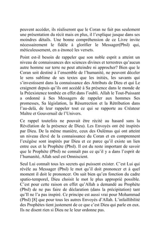 peuvent accéder, ils réaliseront que le Coran ne fait pas seulement
une présentation du récit mais en plus, il l’explique jusque dans ses
moindres détails. Une bonne compréhension de ce Livre invite
nécessairement le fidèle à glorifier le Messager(Pbsl) qui,
méticuleusement, en a énoncé les versets.
Point est-il besoin de rappeler que son noble esprit a atteint un
niveau de connaissances des sciences divines et terrestres qu’aucun
autre homme sur terre ne peut atteindre ni approcher? Bien que le
Coran soit destiné à l’ensemble de l’humanité, ne peuvent déceler
le sens sublime de ses textes que les initiés, les savants qui
s’investissent dans la connaissance des Attributs de Dieu et qui Le
craignent depuis qu’ils ont accédé à Sa présence dans le monde de
la Préexistence tombée en effet dans l’oubli. Allah le Tout-Puissant
a ordonné à Ses Messagers de rappeler aux hommes Ses
promesses, Sa législation, la Résurrection et la Rétribution dans
l’au-delà, de leur rappeler tout ce qui se rapporte au Créateur
Maître et Gouvernail de l’Univers.
Ce rappel toutefois ne pouvait être récité au hasard sans la
Révélation de la présence de Dieu). Les Envoyés ont été inspirés
par Dieu. De la même manière, ceux des Oulémas qui ont atteint
un niveau élevé de la connaissance du Coran et en comprennent
l’exégèse sont inspirés par Dieu et ce parce qu’il existe un lien
entre eux et le Prophète (Pbsl). Il est du reste important de savoir
que le Prophète (Pbsl) ne connaît pas ce qu’il y a dans l’esprit de
l’humanité, Allah seul est Omniscient.
Seul Lui connaît tous les secrets qui puissent exister. C’est Lui qui
révèle au Messager (Pbsl) le mot qu’il doit prononcer et à quel
moment il doit le prononcer. On sait bien qu’en fonction du cadre
spatio-temporel, Dieu choisit le mot le plus approprié possible.
C’est pour cette raison en effet qu’Allah a demandé au Prophète
(Pbsl) de ne pas faire de déclaration (dans la précipitation) tant
qu’Il ne l’a pas inspiré. Ce principe est aussi vrai pour Mohammad
(Pbsl) [8] que pour tous les autres Envoyés d’Allah. L’infaillibilité
des Prophètes tient justement de ce que c’est Dieu qui parle en eux.
Ils ne disent rien si Dieu ne le leur ordonne pas.
 