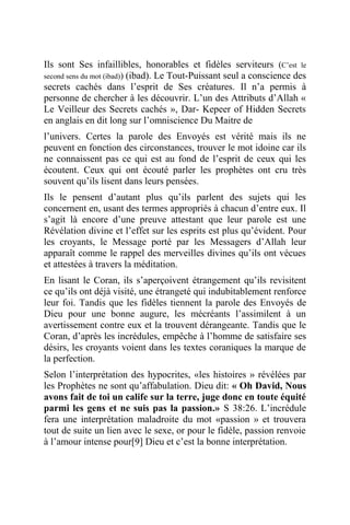 Ils sont Ses infaillibles, honorables et fidèles serviteurs (C’est le
second sens du mot (ibad)) (ibad). Le Tout-Puissant seul a conscience des
secrets cachés dans l’esprit de Ses créatures. Il n’a permis à
personne de chercher à les découvrir. L’un des Attributs d’Allah «
Le Veilleur des Secrets cachés », Dar- Kepeer of Hidden Secrets
en anglais en dit long sur l’omniscience Du Maitre de
l’univers. Certes la parole des Envoyés est vérité mais ils ne
peuvent en fonction des circonstances, trouver le mot idoine car ils
ne connaissent pas ce qui est au fond de l’esprit de ceux qui les
écoutent. Ceux qui ont écouté parler les prophètes ont cru très
souvent qu’ils lisent dans leurs pensées.
Ils le pensent d’autant plus qu’ils parlent des sujets qui les
concernent en, usant des termes appropriés à chacun d’entre eux. Il
s’agit là encore d’une preuve attestant que leur parole est une
Révélation divine et l’effet sur les esprits est plus qu’évident. Pour
les croyants, le Message porté par les Messagers d’Allah leur
apparaît comme le rappel des merveilles divines qu’ils ont vécues
et attestées à travers la méditation.
En lisant le Coran, ils s’aperçoivent étrangement qu’ils revisitent
ce qu’ils ont déjà visité, une étrangeté qui indubitablement renforce
leur foi. Tandis que les fidèles tiennent la parole des Envoyés de
Dieu pour une bonne augure, les mécréants l’assimilent à un
avertissement contre eux et la trouvent dérangeante. Tandis que le
Coran, d’après les incrédules, empêche à l’homme de satisfaire ses
désirs, les croyants voient dans les textes coraniques la marque de
la perfection.
Selon l’interprétation des hypocrites, «les histoires » révélées par
les Prophètes ne sont qu’affabulation. Dieu dit: « Oh David, Nous
avons fait de toi un calife sur la terre, juge donc en toute équité
parmi les gens et ne suis pas la passion.» S 38:26. L’incrédule
fera une interprétation maladroite du mot «passion » et trouvera
tout de suite un lien avec le sexe, or pour le fidèle, passion renvoie
à l’amour intense pour[9] Dieu et c’est la bonne interprétation.
 