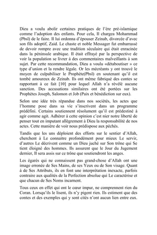 Dieu a voulu abolir certaines pratiques de l’ère pré-islamique
comme l’adoption des enfants. Pour cela, Il chargea Mohammad
(Pbsl) de le faire. Il lui ordonna d’épouser Zeinab, divorcée d’avec
son fils adoptif, Zaid. Le chaste et noble Messager fut embarrassé
de devoir rompre avec une tradition séculaire qui était enracinée
dans la péninsule arabique. Il était effrayé par la perspective de
voir la population se livrer à des commentaires malveillants à son
sujet. Par cette recommandation, Dieu a voulu «détaboutiser » ce
type d’union et la rendre légale. Or les mécréants y ont trouvé le
moyen de culpabiliser le Prophète(Pbsl) en soutenant qu’il est
tombé amoureux de Zeinab. Ils ont même fabriqué des contes se
rapportant à ce fait [10] pour lequel Allah n’a révélé aucune
sanction. Des accusations similaires ont été portées sur les
Prophètes Joseph, Salomon et Job (Paix et bénédiction sur eux).
Selon une idée très répandue dans nos sociétés, les actes que
l’homme pose dans sa vie s’inscrivent dans un programme
prédéfini. Certains soutiennent résolument qu’il est prédestiné à
agir comme agit. Adhérer à cette opinion c’est nier notre liberté de
penser tout en imputant allègrement à Dieu la responsabilité de nos
actes. Cette manière de voir nous prédispose aux péchés.
Tandis que les uns déploient des efforts sur le sentier d’Allah,
cherchent à Le connaitre profondément pour mieux Le servir,
d’autres Le décrivent comme un Dieu juché sur Son trône qui Se
tient éloigné des hommes. Ils assurent que le Jour du Jugement
dernier, Il sera assis sur ce trône que soutiendront les anges.
Les égarés qui ne connaissent pas grand-chose d’Allah ont une
image erronée de Ses Mains, de ses Yeux ou de Son visage. Quant
à de Ses Attributs, ils en font une interprétation inexacte, parfois
contraire aux qualités de la Perfection absolue qui Le caractérise et
que chacun de Ses Noms incarnent.
Tous ceux en effet qui ont le cœur impur, ne comprennent rien du
Coran. Lorsqu’ils le lisent, ils n’y pigent rien. Ils estiment que des
contes et des exemples qui y sont cités n’ont aucun lien entre eux.
 