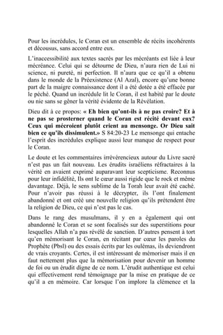 Pour les incrédules, le Coran est un ensemble de récits incohérents
et décousus, sans accord entre eux.
L’inaccessibilité aux textes sacrés par les mécréants est liée à leur
mécréance. Celui qui se détourne de Dieu, n’aura rien de Lui ni
science, ni pureté, ni perfection. Il n’aura que ce qu’il a obtenu
dans le monde de la Préexistence (Al Azal), encore qu’une bonne
part de la maigre connaissance dont il a été dotée a été effacée par
le péché. Quand un incrédule lit le Coran, il est habité par le doute
ou nie sans se gêner la vérité évidente de la Révélation.
Dieu dit à ce propos: « Eh bien qu’ont-ils à ne pas croire? Et à
ne pas se prosterner quand le Coran est récité devant eux?
Ceux qui mécroient plutôt crient au mensonge. Or Dieu sait
bien ce qu’ils dissimulent.» S 84:20-23 Le mensonge qui entache
l’esprit des incrédules explique aussi leur manque de respect pour
le Coran.
Le doute et les commentaires irrévérencieux autour du Livre sacré
n’est pas un fait nouveau. Les érudits israéliens réfractaires à la
vérité en avaient exprimé auparavant leur scepticisme. Reconnus
pour leur infidélité, Ils ont le cœur aussi rigide que le rock et même
davantage. Déjà, le sens sublime de la Torah leur avait été caché.
Pour n’avoir pas réussi à le décrypter, ils l’ont finalement
abandonné et ont créé une nouvelle religion qu’ils prétendent être
la religion de Dieu, ce qui n’est pas le cas.
Dans le rang des musulmans, il y en a également qui ont
abandonné le Coran et se sont focalisés sur des superstitions pour
lesquelles Allah n’a pas révélé de sanction. D’autres pensent à tort
qu’en mémorisant le Coran, en récitant par cœur les paroles du
Prophète (Pbsl) ou des essais écrits par les oulémas, ils deviendront
de vrais croyants. Certes, il est intéressant de mémoriser mais il en
faut nettement plus que la mémorisation pour devenir un homme
de foi ou un érudit digne de ce nom. L’érudit authentique est celui
qui effectivement rend témoignage par la mise en pratique de ce
qu’il a en mémoire. Car lorsque l’on implore la clémence et la
 