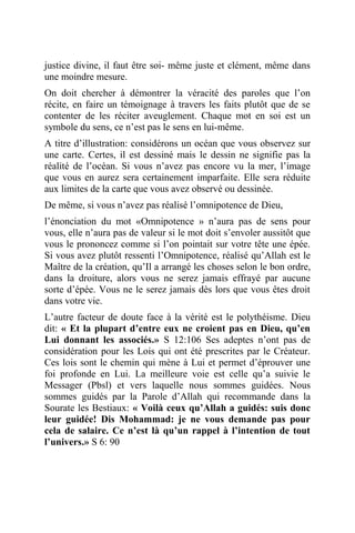 justice divine, il faut être soi- même juste et clément, même dans
une moindre mesure.
On doit chercher à démontrer la véracité des paroles que l’on
récite, en faire un témoignage à travers les faits plutôt que de se
contenter de les réciter aveuglement. Chaque mot en soi est un
symbole du sens, ce n’est pas le sens en lui-même.
A titre d’illustration: considérons un océan que vous observez sur
une carte. Certes, il est dessiné mais le dessin ne signifie pas la
réalité de l’océan. Si vous n’avez pas encore vu la mer, l’image
que vous en aurez sera certainement imparfaite. Elle sera réduite
aux limites de la carte que vous avez observé ou dessinée.
De même, si vous n’avez pas réalisé l’omnipotence de Dieu,
l’énonciation du mot «Omnipotence » n’aura pas de sens pour
vous, elle n’aura pas de valeur si le mot doit s’envoler aussitôt que
vous le prononcez comme si l’on pointait sur votre tête une épée.
Si vous avez plutôt ressenti l’Omnipotence, réalisé qu’Allah est le
Maître de la création, qu’Il a arrangé les choses selon le bon ordre,
dans la droiture, alors vous ne serez jamais effrayé par aucune
sorte d’épée. Vous ne le serez jamais dès lors que vous êtes droit
dans votre vie.
L’autre facteur de doute face à la vérité est le polythéisme. Dieu
dit: « Et la plupart d’entre eux ne croient pas en Dieu, qu’en
Lui donnant les associés.» S 12:106 Ses adeptes n’ont pas de
considération pour les Lois qui ont été prescrites par le Créateur.
Ces lois sont le chemin qui mène à Lui et permet d’éprouver une
foi profonde en Lui. La meilleure voie est celle qu’a suivie le
Messager (Pbsl) et vers laquelle nous sommes guidées. Nous
sommes guidés par la Parole d’Allah qui recommande dans la
Sourate les Bestiaux: « Voilà ceux qu’Allah a guidés: suis donc
leur guidée! Dis Mohammad: je ne vous demande pas pour
cela de salaire. Ce n’est là qu’un rappel à l’intention de tout
l’univers.» S 6: 90
 